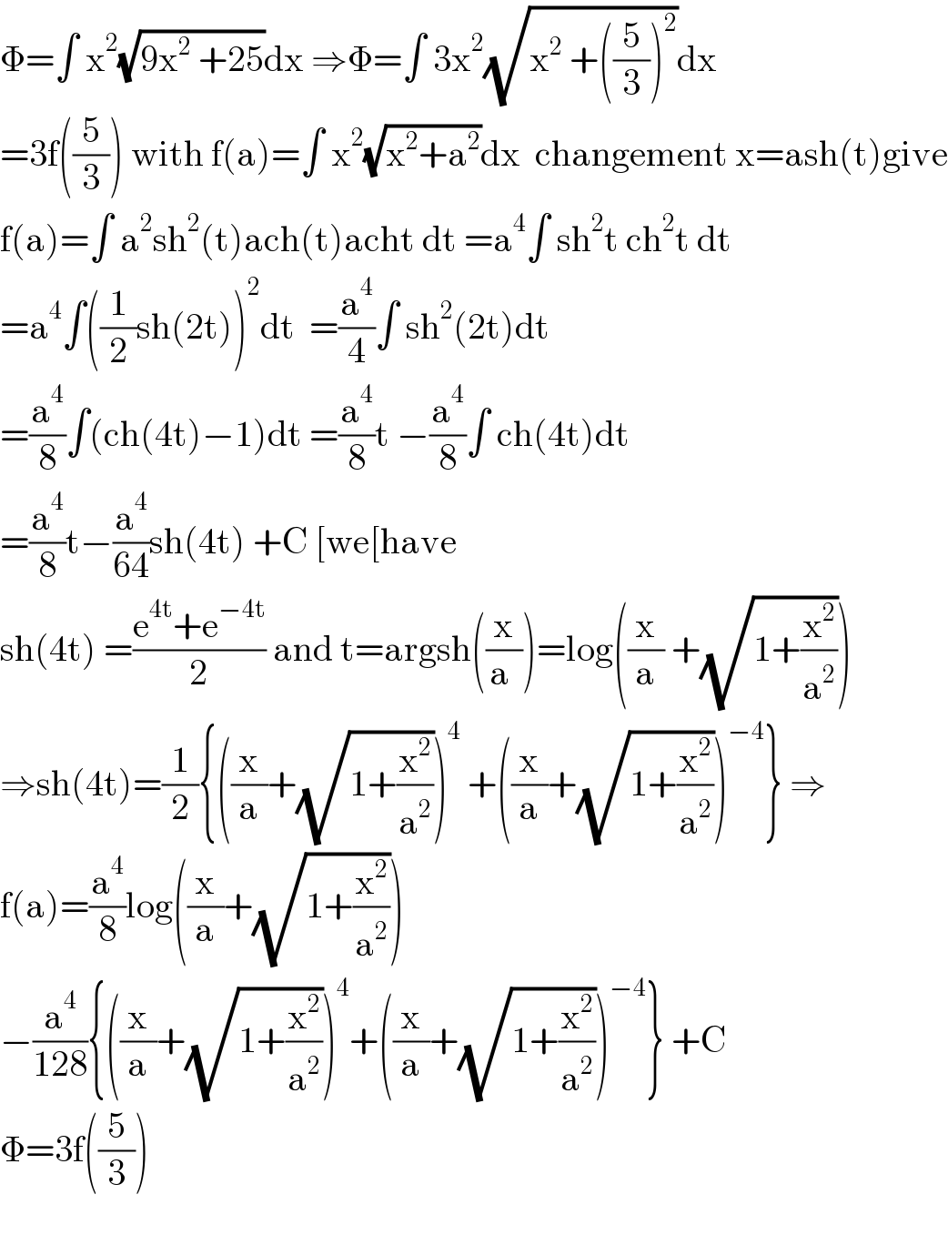 Φ=∫ x^2 (√(9x^2  +25))dx ⇒Φ=∫ 3x^2 (√(x^2  +((5/3))^2 ))dx  =3f((5/3)) with f(a)=∫ x^2 (√(x^2 +a^2 ))dx  changement x=ash(t)give  f(a)=∫ a^2 sh^2 (t)ach(t)acht dt =a^4 ∫ sh^2 t ch^2 t dt  =a^4 ∫((1/2)sh(2t))^2 dt  =(a^4 /4)∫ sh^2 (2t)dt  =(a^4 /8)∫(ch(4t)−1)dt =(a^4 /8)t −(a^4 /8)∫ ch(4t)dt  =(a^4 /8)t−(a^4 /(64))sh(4t) +C [we[have  sh(4t) =((e^(4t) +e^(−4t) )/2) and t=argsh((x/(a )))=log((x/a) +(√(1+(x^2 /a^2 ))))  ⇒sh(4t)=(1/2){((x/a)+(√(1+(x^2 /a^2 ))))^4  +((x/a)+(√(1+(x^2 /a^2 ))))^(−4) } ⇒  f(a)=(a^4 /8)log((x/a)+(√(1+(x^2 /a^2 ))))  −(a^4 /(128)){((x/a)+(√(1+(x^2 /a^2 ))))^4 +((x/a)+(√(1+(x^2 /a^2 ))))^(−4) } +C  Φ=3f((5/3))    