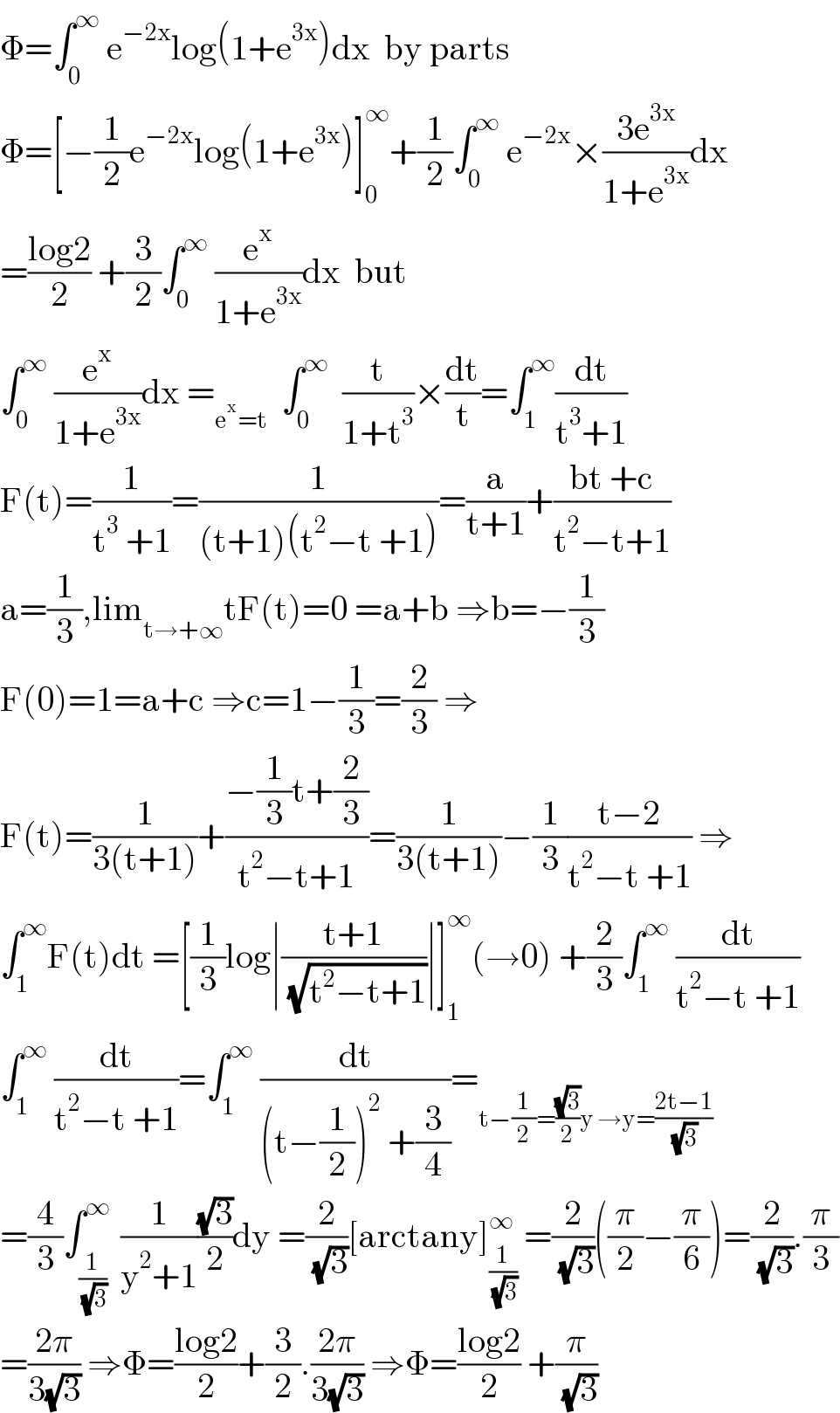 Φ=∫_0 ^∞  e^(−2x) log(1+e^(3x) )dx  by parts  Φ=[−(1/2)e^(−2x) log(1+e^(3x) )]_0 ^∞ +(1/2)∫_0 ^∞  e^(−2x) ×((3e^(3x) )/(1+e^(3x) ))dx  =((log2)/2) +(3/2)∫_0 ^∞  (e^x /(1+e^(3x) ))dx  but  ∫_0 ^∞  (e^x /(1+e^(3x) ))dx =_(e^x =t)   ∫_0 ^∞   (t/(1+t^3 ))×(dt/t)=∫_1 ^∞ (dt/(t^3 +1))   F(t)=(1/(t^3  +1))=(1/((t+1)(t^2 −t +1)))=(a/(t+1))+((bt +c)/(t^2 −t+1))  a=(1/3),lim_(t→+∞) tF(t)=0 =a+b ⇒b=−(1/3)  F(0)=1=a+c ⇒c=1−(1/3)=(2/3) ⇒  F(t)=(1/(3(t+1)))+((−(1/3)t+(2/3))/(t^2 −t+1))=(1/(3(t+1)))−(1/3)((t−2)/(t^2 −t +1)) ⇒  ∫_1 ^∞ F(t)dt =[(1/3)log∣((t+1)/( (√(t^2 −t+1))))∣]_1 ^∞ (→0) +(2/3)∫_1 ^∞  (dt/(t^2 −t +1))  ∫_1 ^∞  (dt/(t^2 −t +1))=∫_1 ^∞  (dt/((t−(1/2))^2  +(3/4)))=_(t−(1/2)=((√3)/2)y →y=((2t−1)/( (√3))))   =(4/3)∫_(1/( (√3))) ^∞  (1/(y^2 +1))((√3)/2)dy =(2/( (√3)))[arctany]_(1/( (√3))) ^∞  =(2/( (√3)))((π/2)−(π/6))=(2/( (√3))).(π/3)  =((2π)/(3(√3))) ⇒Φ=((log2)/2)+(3/2).((2π)/(3(√3))) ⇒Φ=((log2)/2) +(π/( (√3)))  