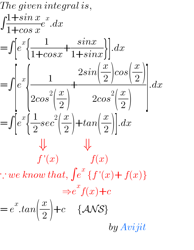 The given integral is,  ∫((1+sin x)/(1+cos x))e^x .dx  =∫[e^x {(1/(1+cosx))+((sinx)/(1+sinx))}].dx  =∫[e^x {(1/(2cos^2 ((x/2))))+((2sin((x/2))cos((x/2)))/(2cos^2 ((x/2))))].dx  =∫[e^x {(1/2)sec^2 ((x/2))+tan((x/2))].dx                  ⇓               ⇓                     f ′(x)                f(x)  ∵ we know that, ∫e^x  {f ′(x)+ f(x)}                                  ⇒e^x f(x)+c  = e^x .tan((x/2))+c      {ANS}                                                            by Avijit    