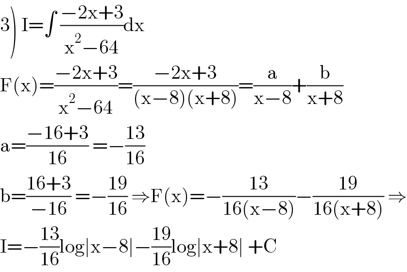 3) I=∫ ((−2x+3)/(x^2 −64))dx  F(x)=((−2x+3)/(x^2 −64))=((−2x+3)/((x−8)(x+8)))=(a/(x−8))+(b/(x+8))  a=((−16+3)/(16)) =−((13)/(16))  b=((16+3)/(−16)) =−((19)/(16)) ⇒F(x)=−((13)/(16(x−8)))−((19)/(16(x+8))) ⇒  I=−((13)/(16))log∣x−8∣−((19)/(16))log∣x+8∣ +C  