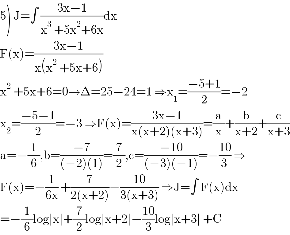 5) J=∫ ((3x−1)/(x^3  +5x^2 +6x))dx  F(x)=((3x−1)/(x(x^2  +5x+6)))  x^2  +5x+6=0→Δ=25−24=1 ⇒x_1 =((−5+1)/2)=−2  x_2 =((−5−1)/2)=−3 ⇒F(x)=((3x−1)/(x(x+2)(x+3)))=(a/x)+(b/(x+2))+(c/(x+3))  a=−(1/6),b=((−7)/((−2)(1)))=(7/2),c=((−10)/((−3)(−1)))=−((10)/(3 )) ⇒  F(x)=−(1/(6x)) +(7/(2(x+2)))−((10)/(3(x+3))) ⇒J=∫ F(x)dx  =−(1/6)log∣x∣+(7/2)log∣x+2∣−((10)/3)log∣x+3∣ +C  