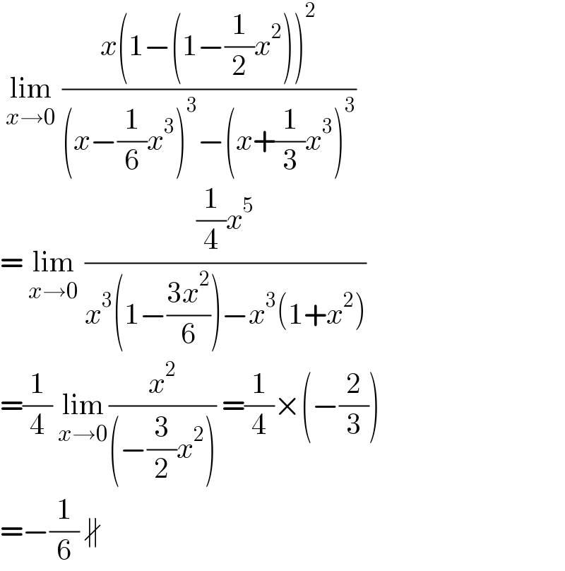  lim_(x→0)  ((x(1−(1−(1/2)x^2 ))^2 )/((x−(1/6)x^3 )^3 −(x+(1/3)x^3 )^3 ))  = lim_(x→0)  (((1/4)x^5 )/(x^3 (1−((3x^2 )/6))−x^3 (1+x^2 )))  =(1/4) lim_(x→0) (x^2 /((−(3/2)x^2 ))) =(1/4)×(−(2/3))  =−(1/6) ∦  
