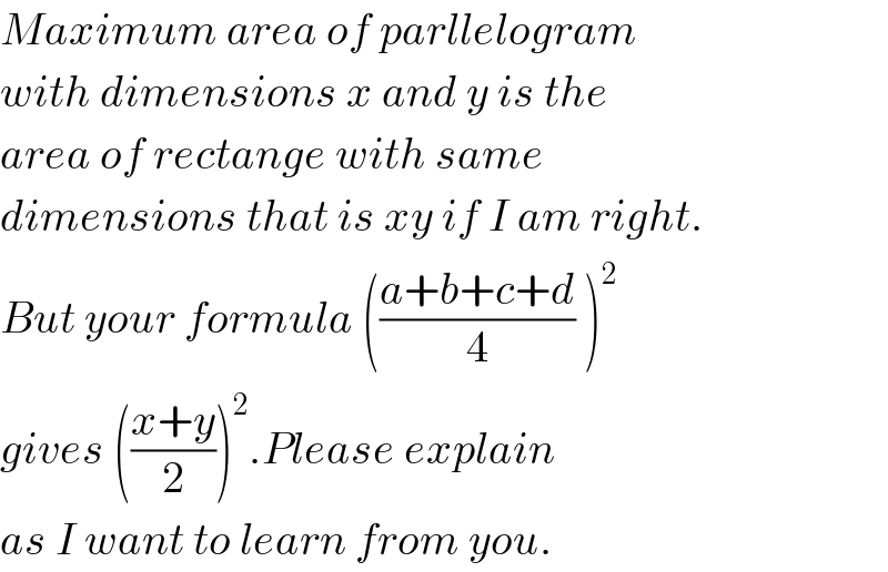 Maximum area of parllelogram  with dimensions x and y is the  area of rectange with same  dimensions that is xy if I am right.  But your formula (((a+b+c+d)/4) )^2   gives (((x+y)/2))^2 .Please explain   as I want to learn from you.  
