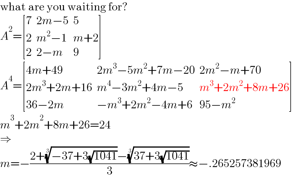 what are you waiting for?  A^2 = [(7,(2m−5),5),(2,(m^2 −1),(m+2)),(2,(2−m),9) ]  A^4 = [((4m+49),(2m^3 −5m^2 +7m−20),(2m^2 −m+70)),((2m^3 +2m+16),(m^4 −3m^2 +4m−5),(m^3 +2m^2 +8m+26)),((36−2m),(−m^3 +2m^2 −4m+6),(95−m^2 )) ]  m^3 +2m^2 +8m+26=24  ⇒  m=−((2+((−37+3(√(1041))))^(1/3) −((37+3(√(1041))))^(1/3) )/3)≈−.265257381969  