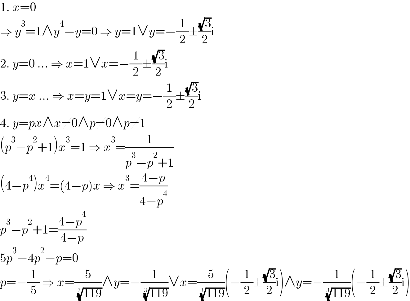 1. x=0  ⇒ y^3 =1∧y^4 −y=0 ⇒ y=1∨y=−(1/2)±((√3)/2)i  2. y=0 ... ⇒ x=1∨x=−(1/2)±((√3)/2)i  3. y=x ... ⇒ x=y=1∨x=y=−(1/2)±((√3)/2)i  4. y=px∧x≠0∧p≠0∧p≠1  (p^3 −p^2 +1)x^3 =1 ⇒ x^3 =(1/(p^3 −p^2 +1))  (4−p^4 )x^4 =(4−p)x ⇒ x^3 =((4−p)/(4−p^4 ))  p^3 −p^2 +1=((4−p^4 )/(4−p))  5p^3 −4p^2 −p=0  p=−(1/5) ⇒ x=(5/( ((119))^(1/3) ))∧y=−(1/( ((119))^(1/3) ))∨x=(5/( ((119))^(1/3) ))(−(1/2)±((√3)/2)i)∧y=−(1/( ((119))^(1/3) ))(−(1/2)±((√3)/2)i)  