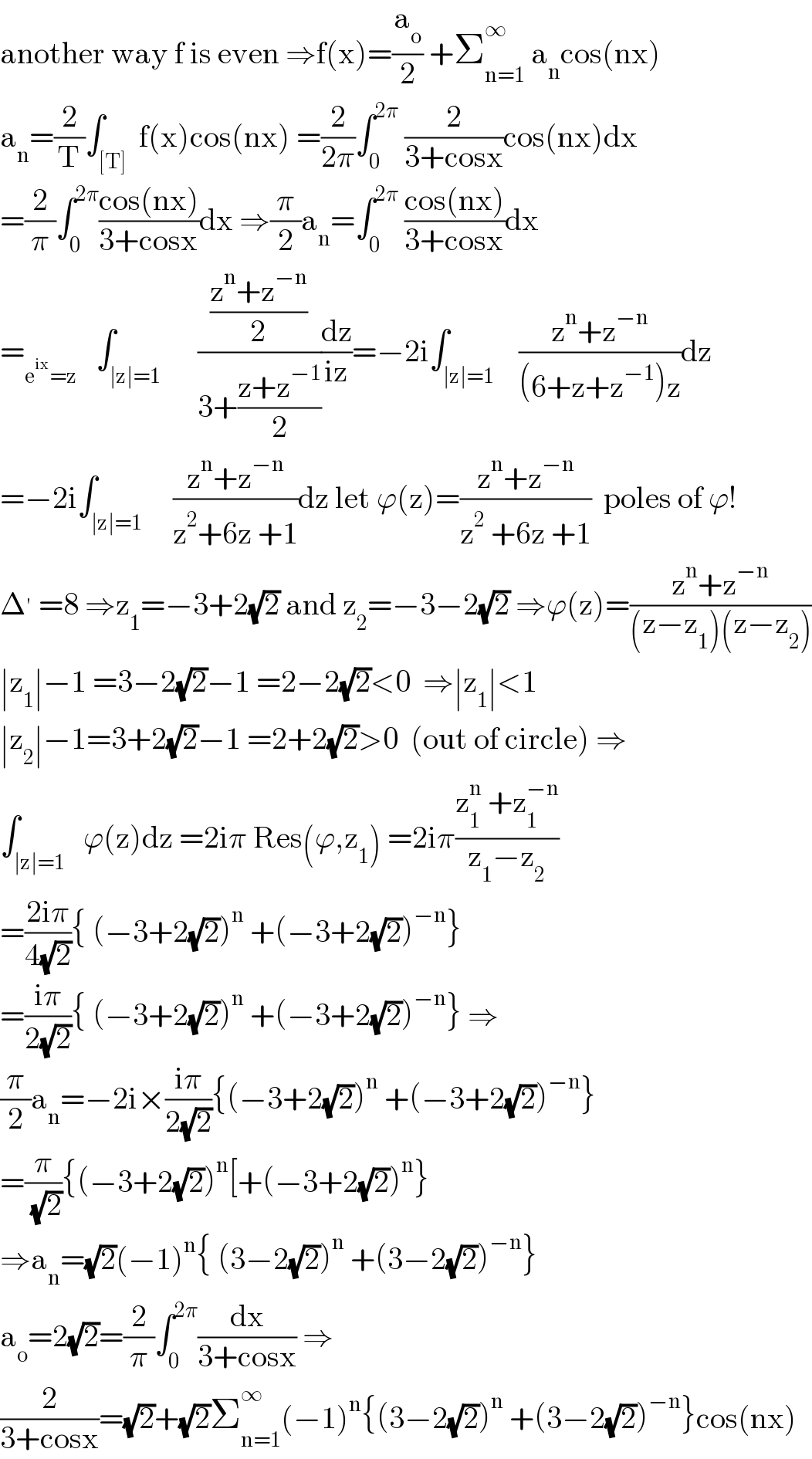 another way f is even ⇒f(x)=(a_o /2) +Σ_(n=1) ^∞  a_n cos(nx)  a_n =(2/T)∫_([T])  f(x)cos(nx) =(2/(2π))∫_0 ^(2π)  (2/(3+cosx))cos(nx)dx  =(2/π)∫_0 ^(2π) ((cos(nx))/(3+cosx))dx ⇒(π/2)a_n =∫_0 ^(2π)  ((cos(nx))/(3+cosx))dx  =_(e^(ix) =z)    ∫_(∣z∣=1)      (((z^n +z^(−n) )/2)/(3+((z+z^(−1) )/2)))(dz/(iz))=−2i∫_(∣z∣=1)    ((z^n +z^(−n) )/((6+z+z^(−1) )z))dz  =−2i∫_(∣z∣=1)     ((z^n +z^(−n) )/(z^2 +6z +1))dz let ϕ(z)=((z^n +z^(−n) )/(z^2  +6z +1))  poles of ϕ!  Δ^′  =8 ⇒z_1 =−3+2(√2) and z_2 =−3−2(√2) ⇒ϕ(z)=((z^n +z^(−n) )/((z−z_1 )(z−z_2 )))  ∣z_1 ∣−1 =3−2(√2)−1 =2−2(√2)<0  ⇒∣z_1 ∣<1  ∣z_2 ∣−1=3+2(√2)−1 =2+2(√2)>0  (out of circle) ⇒  ∫_(∣z∣=1)   ϕ(z)dz =2iπ Res(ϕ,z_1 ) =2iπ((z_1 ^n  +z_1 ^(−n) )/(z_1 −z_2 ))  =((2iπ)/(4(√2))){ (−3+2(√2))^n  +(−3+2(√2))^(−n) }  =((iπ)/(2(√2))){ (−3+2(√2))^n  +(−3+2(√2))^(−n) } ⇒  (π/2)a_n =−2i×((iπ)/(2(√2))){(−3+2(√2))^n  +(−3+2(√2))^(−n) }  =(π/( (√2))){(−3+2(√2))^n [+(−3+2(√2))^n }  ⇒a_n =(√2)(−1)^n { (3−2(√2))^n  +(3−2(√2))^(−n) }  a_o =2(√2)=(2/π)∫_0 ^(2π) (dx/(3+cosx)) ⇒  (2/(3+cosx))=(√2)+(√2)Σ_(n=1) ^∞ (−1)^n {(3−2(√2))^n  +(3−2(√2))^(−n) }cos(nx)  