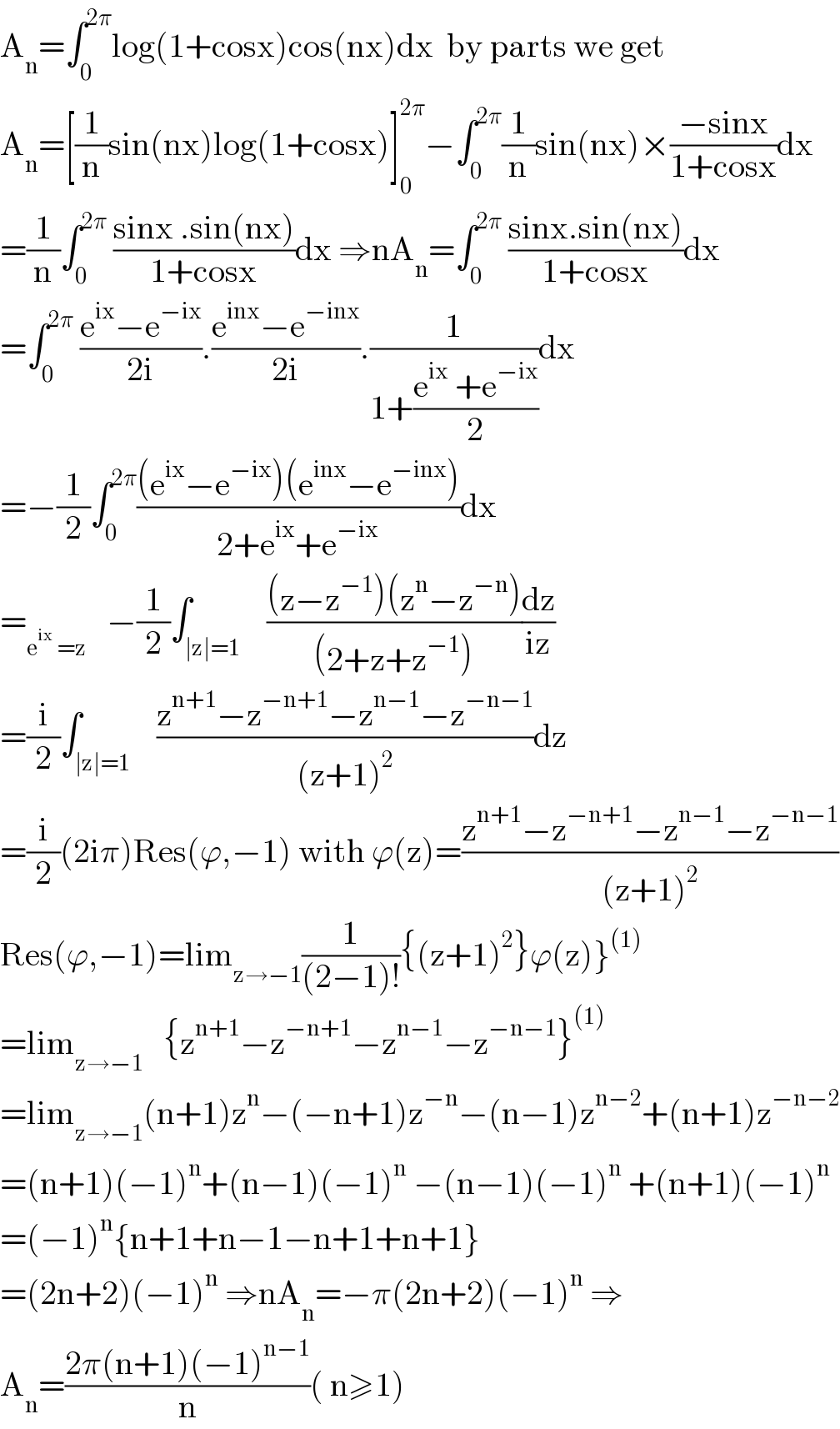 A_n =∫_0 ^(2π) log(1+cosx)cos(nx)dx  by parts we get  A_n =[(1/n)sin(nx)log(1+cosx)]_0 ^(2π) −∫_0 ^(2π) (1/n)sin(nx)×((−sinx)/(1+cosx))dx  =(1/n)∫_0 ^(2π)  ((sinx .sin(nx))/(1+cosx))dx ⇒nA_n =∫_0 ^(2π)  ((sinx.sin(nx))/(1+cosx))dx  =∫_0 ^(2π)  ((e^(ix) −e^(−ix) )/(2i)).((e^(inx) −e^(−inx) )/(2i)).(1/(1+((e^(ix)  +e^(−ix) )/2)))dx  =−(1/2)∫_0 ^(2π) (((e^(ix) −e^(−ix) )(e^(inx) −e^(−inx) ))/(2+e^(ix) +e^(−ix) ))dx  =_(e^(ix)  =z)    −(1/2)∫_(∣z∣=1)    (((z−z^(−1) )(z^n −z^(−n) ))/((2+z+z^(−1) )))(dz/(iz))  =(i/2)∫_(∣z∣=1)    ((z^(n+1) −z^(−n+1) −z^(n−1) −z^(−n−1) )/((z+1)^2 ))dz  =(i/2)(2iπ)Res(ϕ,−1) with ϕ(z)=((z^(n+1) −z^(−n+1) −z^(n−1) −z^(−n−1) )/((z+1)^2 ))  Res(ϕ,−1)=lim_(z→−1) (1/((2−1)!)){(z+1)^2 }ϕ(z)}^((1))   =lim_(z→−1)    {z^(n+1) −z^(−n+1) −z^(n−1) −z^(−n−1) }^((1))   =lim_(z→−1) (n+1)z^n −(−n+1)z^(−n) −(n−1)z^(n−2) +(n+1)z^(−n−2)   =(n+1)(−1)^n +(n−1)(−1)^n  −(n−1)(−1)^n  +(n+1)(−1)^n   =(−1)^n {n+1+n−1−n+1+n+1}  =(2n+2)(−1)^n  ⇒nA_n =−π(2n+2)(−1)^n  ⇒  A_n =((2π(n+1)(−1)^(n−1) )/n)( n≥1)  