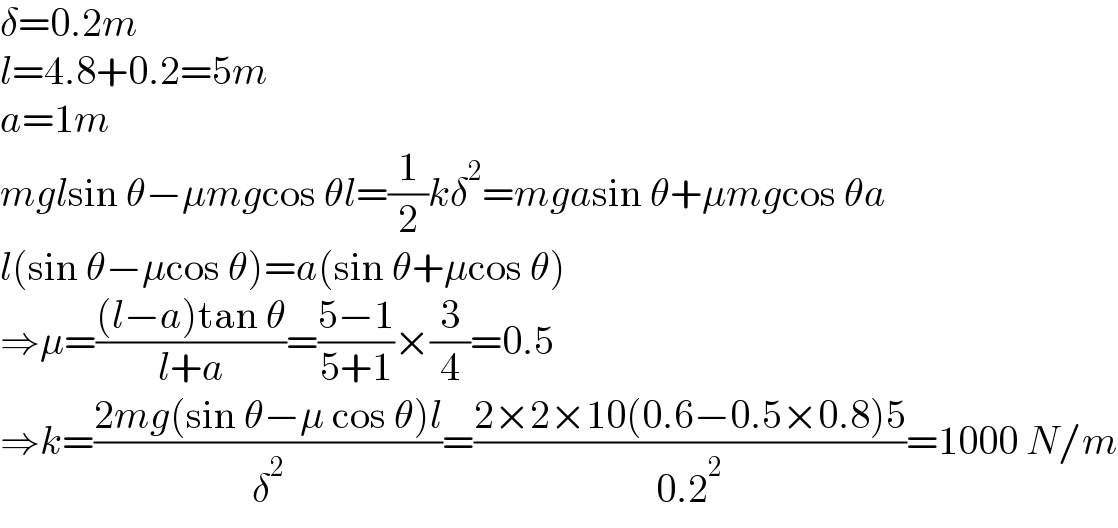 δ=0.2m  l=4.8+0.2=5m  a=1m  mglsin θ−μmgcos θl=(1/2)kδ^2 =mgasin θ+μmgcos θa  l(sin θ−μcos θ)=a(sin θ+μcos θ)  ⇒μ=(((l−a)tan θ)/(l+a))=((5−1)/(5+1))×(3/4)=0.5  ⇒k=((2mg(sin θ−μ cos θ)l)/δ^2 )=((2×2×10(0.6−0.5×0.8)5)/(0.2^2 ))=1000 N/m  
