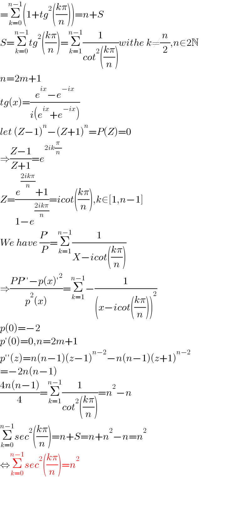 =Σ_(k=0) ^(n−1) (1+tg^2 (((kπ)/n)))=n+S  S=Σ_(k=0) ^(n−1) tg^2 (((kπ)/n))=Σ_(k=1) ^(n−1) (1/(cot^2 (((kπ)/n))))withe k≠(n/2),n∉2N  n=2m+1  tg(x)=((e^(ix) −e^(−ix) )/(i(e^(ix) +e^(−ix) )))  let (Z−1)^n −(Z+1)^n =P(Z)=0  ⇒((Z−1)/(Z+1))=e^(2ik(π/n))   Z=((e^((2ikπ)/n) +1)/(1−e^((2ikπ)/n) ))=icot(((kπ)/n)),k∈[1,n−1]  We have ((P′)/P)=Σ_(k=1) ^(n−1) (1/(X−icot(((kπ)/n))))  ⇒((PP′′−p(x)′^2 )/(p^2 (x)))=Σ_(k=1) ^(n−1) −(1/((x−icot(((kπ)/n)))^2 ))  p(0)=−2  p′(0)=0,n=2m+1  p′′(z)=n(n−1)(z−1)^(n−2) −n(n−1)(z+1)^(n−2)   =−2n(n−1)  ((4n(n−1))/4)=Σ_(k=1) ^(n−1) (1/(cot^2 (((kπ)/n))))=n^2 −n  Σ_(k=0) ^(n−1) sec^2 (((kπ)/n))=n+S=n+n^2 −n=n^2   ⇔Σ_(k=0) ^(n−1) sec^2 (((kπ)/n))=n^2         