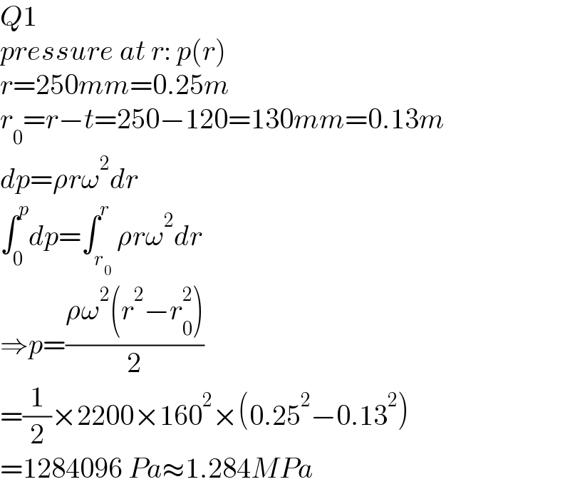 Q1  pressure at r: p(r)  r=250mm=0.25m  r_0 =r−t=250−120=130mm=0.13m  dp=ρrω^2 dr  ∫_0 ^p dp=∫_r_0  ^r ρrω^2 dr  ⇒p=((ρω^2 (r^2 −r_0 ^2 ))/2)  =(1/2)×2200×160^2 ×(0.25^2 −0.13^2 )  =1284096 Pa≈1.284MPa  