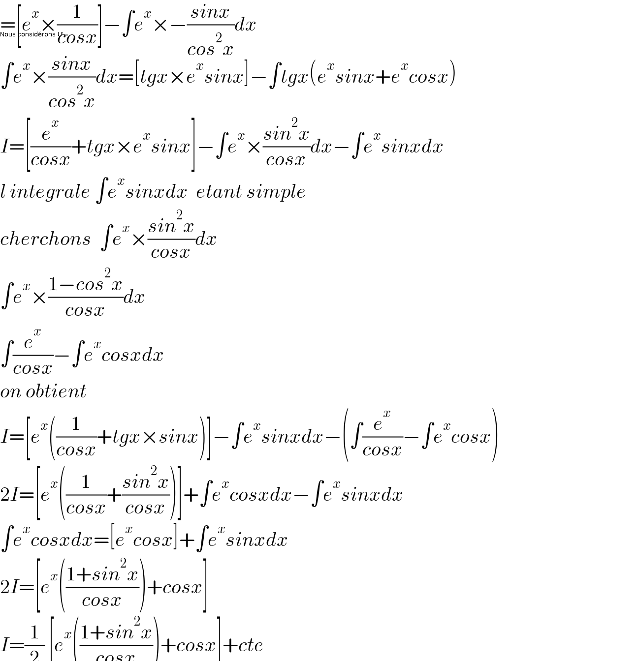 =[e^x ×(1/(cosx))]−∫e^x ×−((sinx)/(cos^2 x))dx  Nous considérons U'=  ∫e^x ×((sinx)/(cos^2 x))dx=[tgx×e^x sinx]−∫tgx(e^x sinx+e^x cosx)  I=[(e^x /(cosx))+tgx×e^x sinx]−∫e^x ×((sin^2 x)/(cosx))dx−∫e^x sinxdx  l integrale ∫e^x sinxdx  etant simple  cherchons  ∫e^x ×((sin^2 x)/(cosx))dx  ∫e^x ×((1−cos^2 x)/(cosx))dx  ∫(e^x /(cosx))−∫e^x cosxdx  on obtient  I=[e^x ((1/(cosx))+tgx×sinx)]−∫e^x sinxdx−(∫(e^x /(cosx))−∫e^x cosx)  2I=[e^x ((1/(cosx))+((sin^2 x)/(cosx)))]+∫e^x cosxdx−∫e^x sinxdx  ∫e^x cosxdx=[e^x cosx]+∫e^x sinxdx  2I=[e^x (((1+sin^2 x)/(cosx)))+cosx]  I=(1/2) [e^x (((1+sin^2 x)/(cosx)))+cosx]+cte    