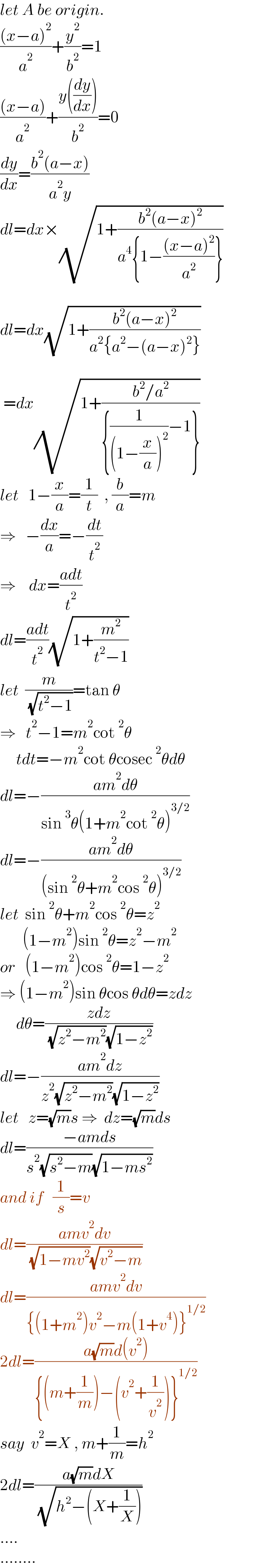 let A be origin.  (((x−a)^2 )/a^2 )+(y^2 /b^2 )=1  (((x−a))/a^2 )+((y((dy/dx)))/b^2 )=0  (dy/dx)=((b^2 (a−x))/(a^2 y))  dl=dx×(√(1+((b^2 (a−x)^2 )/(a^4 {1−(((x−a)^2 )/a^2 )}))))    dl=dx(√(1+((b^2 (a−x)^2 )/(a^2 {a^2 −(a−x)^2 }))))     =dx(√(1+((b^2 /a^2 )/({(1/((1−(x/a))^2 ))−1}))))  let   1−(x/a)=(1/t)  , (b/a)=m  ⇒   −(dx/a)=−(dt/t^2 )  ⇒    dx=((adt)/t^2 )  dl=((adt)/t^2 )(√(1+(m^2 /(t^2 −1))))  let  (m/( (√(t^2 −1))))=tan θ  ⇒   t^2 −1=m^2 cot^2 θ       tdt=−m^2 cot θcosec^2 θdθ  dl=−((am^2 dθ)/(sin^3 θ(1+m^2 cot^2 θ)^(3/2) ))  dl=−((am^2 dθ)/((sin^2 θ+m^2 cos^2 θ)^(3/2) ))  let  sin^2 θ+m^2 cos^2 θ=z^2          (1−m^2 )sin^2 θ=z^2 −m^2   or   (1−m^2 )cos^2 θ=1−z^2   ⇒ (1−m^2 )sin θcos θdθ=zdz       dθ=((zdz)/( (√(z^2 −m^2 ))(√(1−z^2 ))))  dl=−((am^2 dz)/(z^2 (√(z^2 −m^2 ))(√(1−z^2 ))))  let   z=(√m)s ⇒  dz=(√m)ds  dl=((−amds)/(s^2 (√(s^2 −m))(√(1−ms^2 ))))  and if   (1/s)=v  dl=((amv^2 dv)/( (√(1−mv^2 ))(√(v^2 −m))))  dl=((amv^2 dv)/({(1+m^2 )v^2 −m(1+v^4 )}^(1/2) ))  2dl=((a(√m)d(v^2 ))/({(m+(1/m))−(v^2 +(1/v^2 ))}^(1/2) ))  say  v^2 =X , m+(1/m)=h^2   2dl=((a(√m)dX)/( (√(h^2 −(X+(1/X))))))  ....  ........  