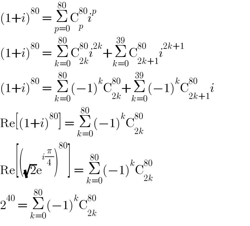 (1+i)^(80)  = Σ_(p=0) ^(80) C_p ^(80) i^p   (1+i)^(80)  = Σ_(k=0) ^(80) C_(2k) ^(80) i^(2k) +Σ_(k=0) ^(39) C_(2k+1) ^(80) i^(2k+1)   (1+i)^(80)  = Σ_(k=0) ^(80) (−1)^k C_(2k) ^(80) +Σ_(k=0) ^(39) (−1)^k C_(2k+1) ^(80) i  Re[(1+i)^(80) ] = Σ_(k=0) ^(80) (−1)^k C_(2k) ^(80)   Re[((√2)e^(i(π/4)) )^(80) ] = Σ_(k=0) ^(80) (−1)^k C_(2k) ^(80)   2^(40)  = Σ_(k=0) ^(80) (−1)^k C_(2k) ^(80)   