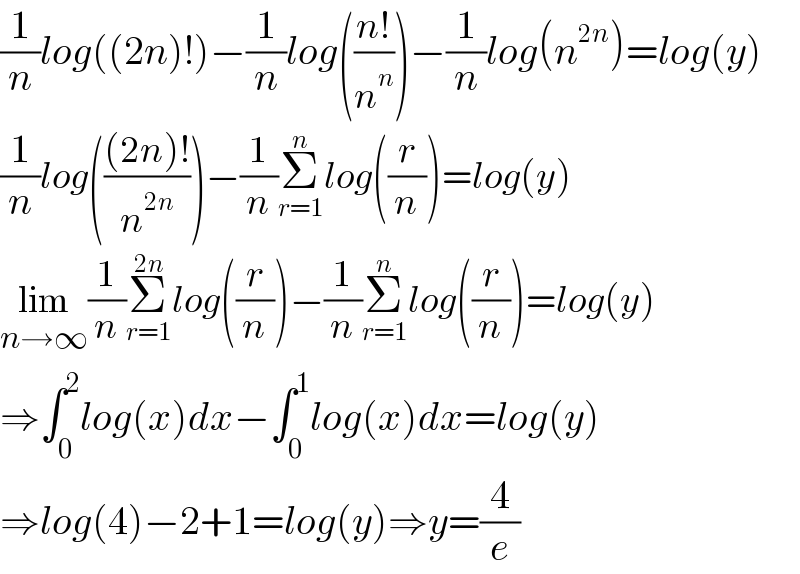(1/n)log((2n)!)−(1/n)log(((n!)/n^n ))−(1/n)log(n^(2n) )=log(y)  (1/n)log((((2n)!)/n^(2n) ))−(1/n)Σ_(r=1) ^n log((r/n))=log(y)  lim_(n→∞) (1/n)Σ_(r=1) ^(2n) log((r/n))−(1/n)Σ_(r=1) ^n log((r/n))=log(y)  ⇒∫_0 ^2 log(x)dx−∫_0 ^1 log(x)dx=log(y)  ⇒log(4)−2+1=log(y)⇒y=(4/e)  