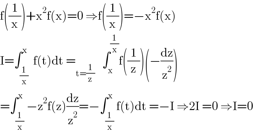f((1/x))+x^2 f(x)=0 ⇒f((1/x))=−x^2 f(x)   I=∫_(1/x) ^x  f(t)dt =_(t=(1/z))    ∫_x ^(1/x) f((1/z))(−(dz/z^2 ))  =∫_(1/x) ^x −z^2 f(z)(dz/z^2 )=−∫_(1/x) ^x f(t)dt =−I ⇒2I =0 ⇒I=0  