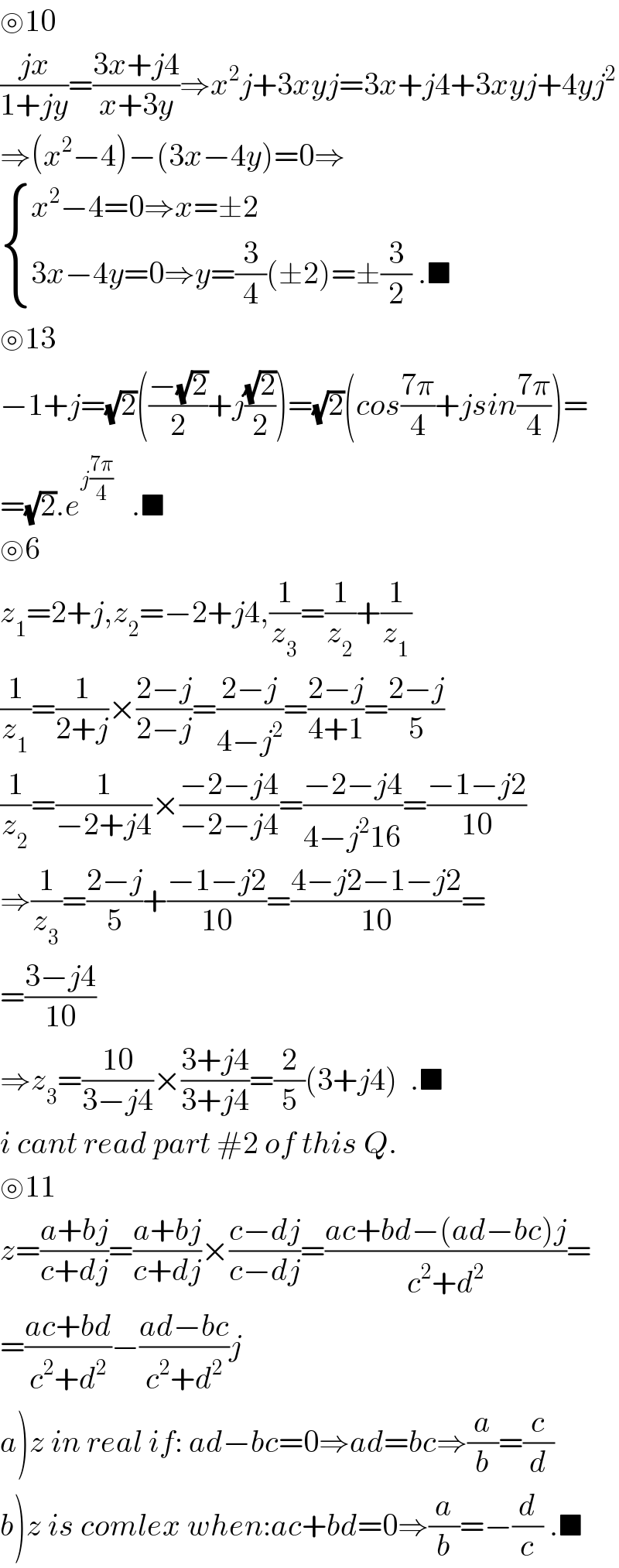 ⊚10  ((jx)/(1+jy))=((3x+j4)/(x+3y))⇒x^2 j+3xyj=3x+j4+3xyj+4yj^2   ⇒(x^2 −4)−(3x−4y)=0⇒   { ((x^2 −4=0⇒x=±2)),((3x−4y=0⇒y=(3/4)(±2)=±(3/2) .■)) :}  ⊚13  −1+j=(√2)(((−(√2))/2)+j((√2)/2))=(√2)(cos((7π)/4)+jsin((7π)/4))=  =(√2).e^(j((7π)/4))    .■  ⊚6  z_1 =2+j,z_2 =−2+j4,(1/z_3 )=(1/z_2 )+(1/z_1 )  (1/z_1 )=(1/(2+j))×((2−j)/(2−j))=((2−j)/(4−j^2 ))=((2−j)/(4+1))=((2−j)/5)  (1/z_2 )=(1/(−2+j4))×((−2−j4)/(−2−j4))=((−2−j4)/(4−j^2 16))=((−1−j2)/(10))  ⇒(1/z_3 )=((2−j)/5)+((−1−j2)/(10))=((4−j2−1−j2)/(10))=  =((3−j4)/(10))  ⇒z_3 =((10)/(3−j4))×((3+j4)/(3+j4))=(2/5)(3+j4)  .■  i cant read part #2 of this Q.  ⊚11  z=((a+bj)/(c+dj))=((a+bj)/(c+dj))×((c−dj)/(c−dj))=((ac+bd−(ad−bc)j)/(c^2 +d^2 ))=  =((ac+bd)/(c^2 +d^2 ))−((ad−bc)/(c^2 +d^2 ))j  a)z in real if: ad−bc=0⇒ad=bc⇒(a/b)=(c/d)  b)z is comlex when:ac+bd=0⇒(a/b)=−(d/c) .■  