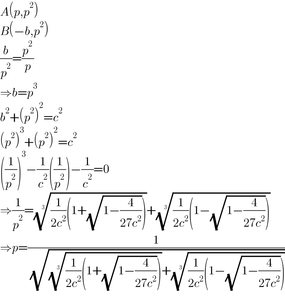 A(p,p^2 )  B(−b,p^2 )  (b/p^2 )=(p^2 /p)  ⇒b=p^3   b^2 +(p^2 )^2 =c^2   (p^2 )^3 +(p^2 )^2 =c^2   ((1/p^2 ))^3 −(1/c^2 )((1/p^2 ))−(1/c^2 )=0  ⇒(1/p^2 )=(((1/(2c^2 ))(1+(√(1−(4/(27c^2 )))))))^(1/3) +(((1/(2c^2 ))(1−(√(1−(4/(27c^2 )))))))^(1/3)   ⇒p=(1/( (√((((1/(2c^2 ))(1+(√(1−(4/(27c^2 )))))))^(1/3) +(((1/(2c^2 ))(1−(√(1−(4/(27c^2 )))))))^(1/3) ))))  