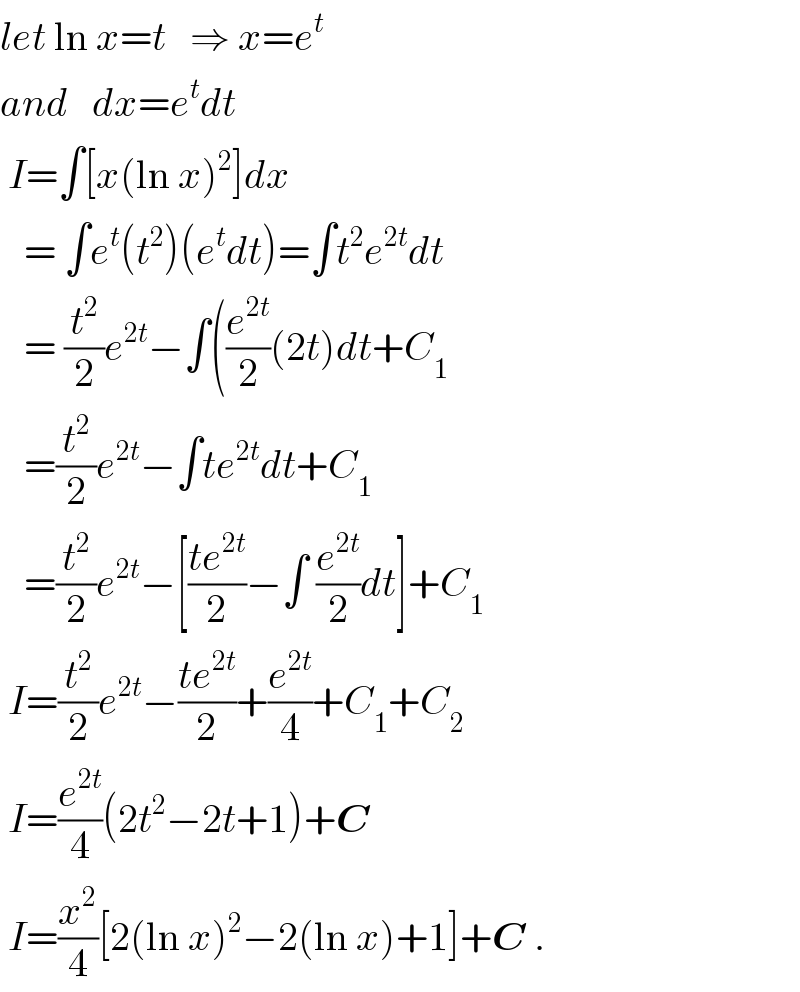 let ln x=t   ⇒ x=e^t   and   dx=e^t dt   I=∫[x(ln x)^2 ]dx     = ∫e^t (t^2 )(e^t dt)=∫t^2 e^(2t) dt     = (t^2 /2)e^(2t) −∫((e^(2t) /2)(2t)dt+C_1      =(t^2 /2)e^(2t) −∫te^(2t) dt+C_1      =(t^2 /2)e^(2t) −[((te^(2t) )/2)−∫ (e^(2t) /2)dt]+C_1    I=(t^2 /2)e^(2t) −((te^(2t) )/2)+(e^(2t) /4)+C_1 +C_2    I=(e^(2t) /4)(2t^2 −2t+1)+C   I=(x^2 /4)[2(ln x)^2 −2(ln x)+1]+C .  