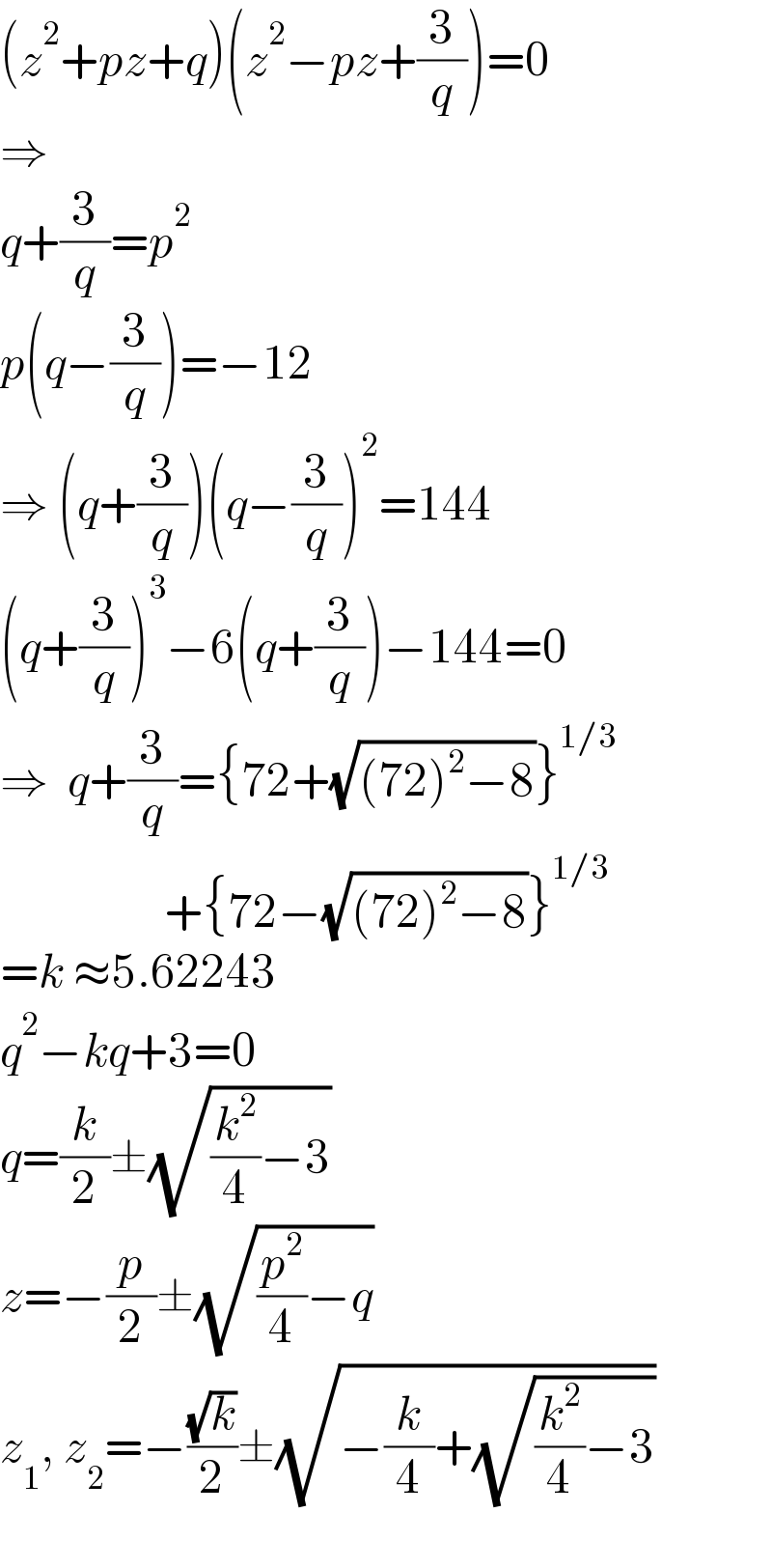 (z^2 +pz+q)(z^2 −pz+(3/q))=0  ⇒  q+(3/q)=p^2   p(q−(3/q))=−12  ⇒ (q+(3/q))(q−(3/q))^2 =144  (q+(3/q))^3 −6(q+(3/q))−144=0  ⇒  q+(3/q)={72+(√((72)^2 −8))}^(1/3)                    +{72−(√((72)^2 −8))}^(1/3)   =k ≈5.62243  q^2 −kq+3=0  q=(k/2)±(√((k^2 /4)−3))  z=−(p/2)±(√((p^2 /4)−q))  z_1 , z_2 =−((√k)/2)±(√(−(k/4)+(√((k^2 /4)−3))))    