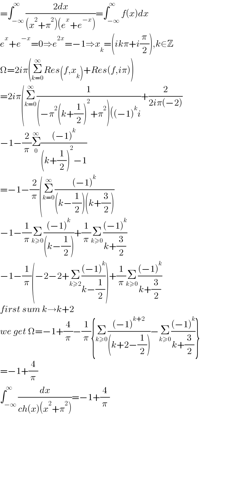 =∫_(−∞) ^∞ ((2dx)/((x^2 +π^2 )(e^x +e^(−x) )))=∫_(−∞) ^∞ f(x)dx  e^x +e^(−x) =0⇒e^(2x) =−1⇒x_k =(ikπ+i(π/2)),k∈Z  Ω=2iπ(Σ_(k=0) ^∞ Res(f,x_k )+Res(f,iπ))  =2iπ(Σ_(k=0) ^∞ (1/((−π^2 (k+(1/2))^2 +π^2 )((−1)^k i))+(2/(2iπ(−2)))  −1−(2/π)Σ_0 ^∞ (((−1)^k )/((k+(1/2))^2 −1))  =−1−(2/π)(Σ_(k=0) ^∞ (((−1)^k )/((k−(1/2))(k+(3/2))))  −1−(1/π)Σ_(k≥0) (((−1)^k )/((k−(1/2))))+(1/π)Σ_(k≥0) (((−1)^k )/(k+(3/2)))  −1−(1/π)(−2−2+Σ_(k≥2) (((−1)^k )/(k−(1/2))))+(1/π)Σ_(k≥0) (((−1)^k )/(k+(3/2)))  first sum k→k+2  we get Ω=−1+(4/π)−(1/π){Σ_(k≥0) (((−1)^(k+2) )/((k+2−(1/2))))−Σ_(k≥0) (((−1)^k )/(k+(3/2)))}  =−1+(4/π)  ∫_(−∞) ^∞ (dx/(ch(x)(x^2 +π^2 )))=−1+(4/π)                