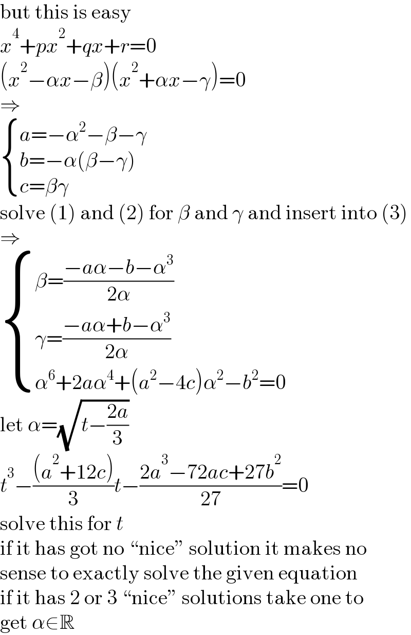 but this is easy  x^4 +px^2 +qx+r=0  (x^2 −αx−β)(x^2 +αx−γ)=0  ⇒   { ((a=−α^2 −β−γ)),((b=−α(β−γ))),((c=βγ)) :}  solve (1) and (2) for β and γ and insert into (3)  ⇒   { ((β=((−aα−b−α^3 )/(2α)))),((γ=((−aα+b−α^3 )/(2α)))),((α^6 +2aα^4 +(a^2 −4c)α^2 −b^2 =0)) :}  let α=(√(t−((2a)/3)))  t^3 −(((a^2 +12c))/3)t−((2a^3 −72ac+27b^2 )/(27))=0  solve this for t  if it has got no “nice” solution it makes no  sense to exactly solve the given equation  if it has 2 or 3 “nice” solutions take one to  get α∈R  
