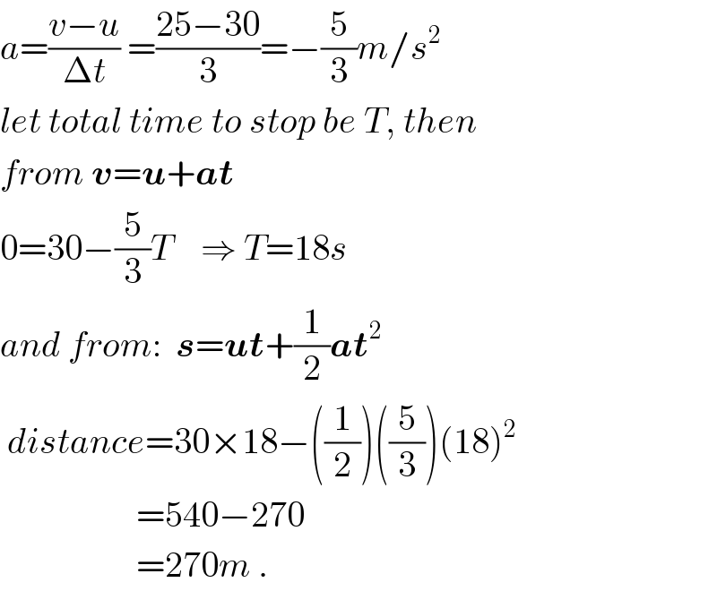 a=((v−u)/(Δt)) =((25−30)/3)=−(5/3)m/s^2   let total time to stop be T, then  from v=u+at  0=30−(5/3)T    ⇒ T=18s  and from:  s=ut+(1/2)at^2    distance=30×18−((1/2))((5/3))(18)^2                      =540−270                      =270m .  