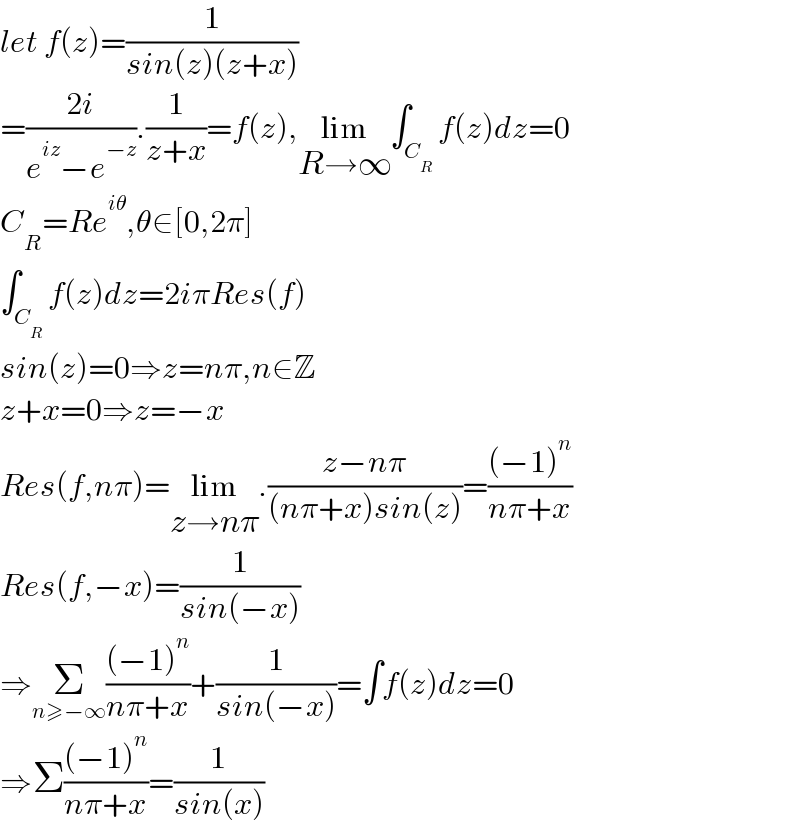 let f(z)=(1/(sin(z)(z+x)))  =((2i)/(e^(iz) −e^(−z) )).(1/(z+x))=f(z),lim_(R→∞) ∫_C_R  f(z)dz=0  C_R =Re^(iθ) ,θ∈[0,2π]  ∫_C_R  f(z)dz=2iπRes(f)  sin(z)=0⇒z=nπ,n∈Z  z+x=0⇒z=−x  Res(f,nπ)=lim_(z→nπ) .((z−nπ)/((nπ+x)sin(z)))=(((−1)^n )/(nπ+x))  Res(f,−x)=(1/(sin(−x)))  ⇒Σ_(n≥−∞) (((−1)^n )/(nπ+x))+(1/(sin(−x)))=∫f(z)dz=0  ⇒Σ(((−1)^n )/(nπ+x))=(1/(sin(x)))  