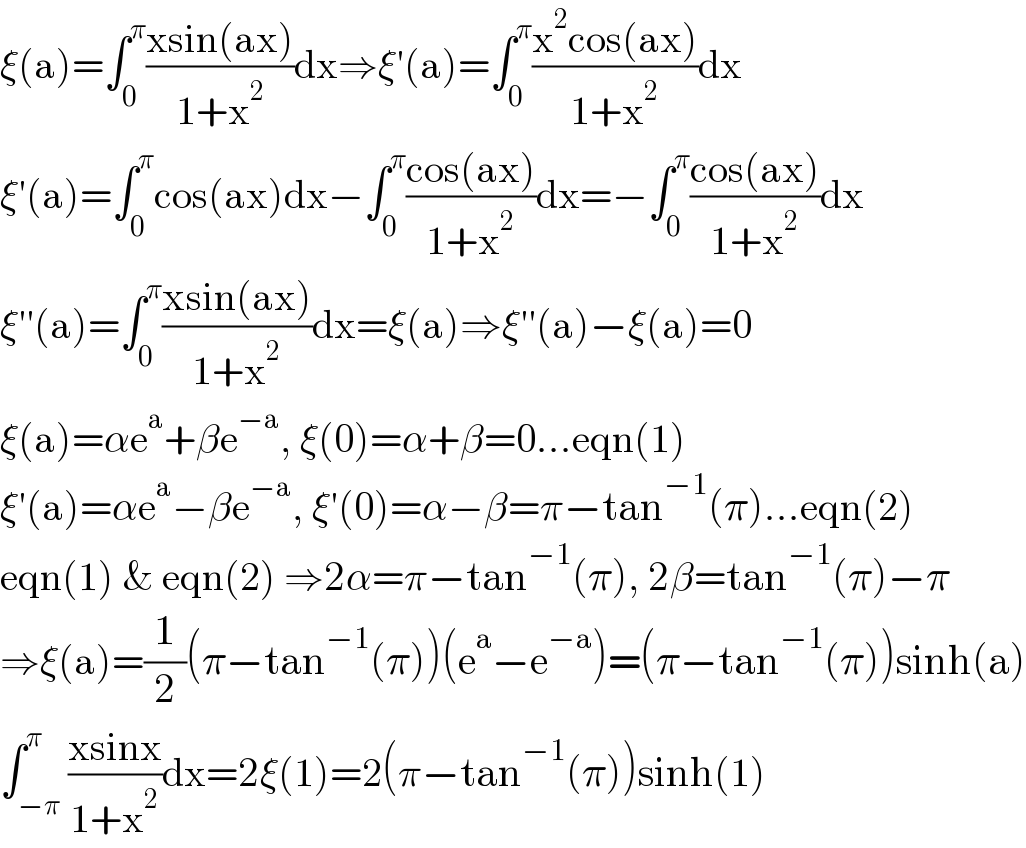 ξ(a)=∫_0 ^π ((xsin(ax))/(1+x^2 ))dx⇒ξ′(a)=∫_0 ^π ((x^2 cos(ax))/(1+x^2 ))dx  ξ′(a)=∫_0 ^π cos(ax)dx−∫_0 ^π ((cos(ax))/(1+x^2 ))dx=−∫_0 ^π ((cos(ax))/(1+x^2 ))dx  ξ′′(a)=∫_0 ^π ((xsin(ax))/(1+x^2 ))dx=ξ(a)⇒ξ′′(a)−ξ(a)=0  ξ(a)=αe^a +βe^(−a) , ξ(0)=α+β=0...eqn(1)  ξ′(a)=αe^a −βe^(−a) , ξ′(0)=α−β=π−tan^(−1) (π)...eqn(2)  eqn(1) & eqn(2) ⇒2α=π−tan^(−1) (π), 2β=tan^(−1) (π)−π  ⇒ξ(a)=(1/2)(π−tan^(−1) (π))(e^a −e^(−a) )=(π−tan^(−1) (π))sinh(a)  ∫_(−π) ^π ((xsinx)/(1+x^2 ))dx=2ξ(1)=2(π−tan^(−1) (π))sinh(1)  