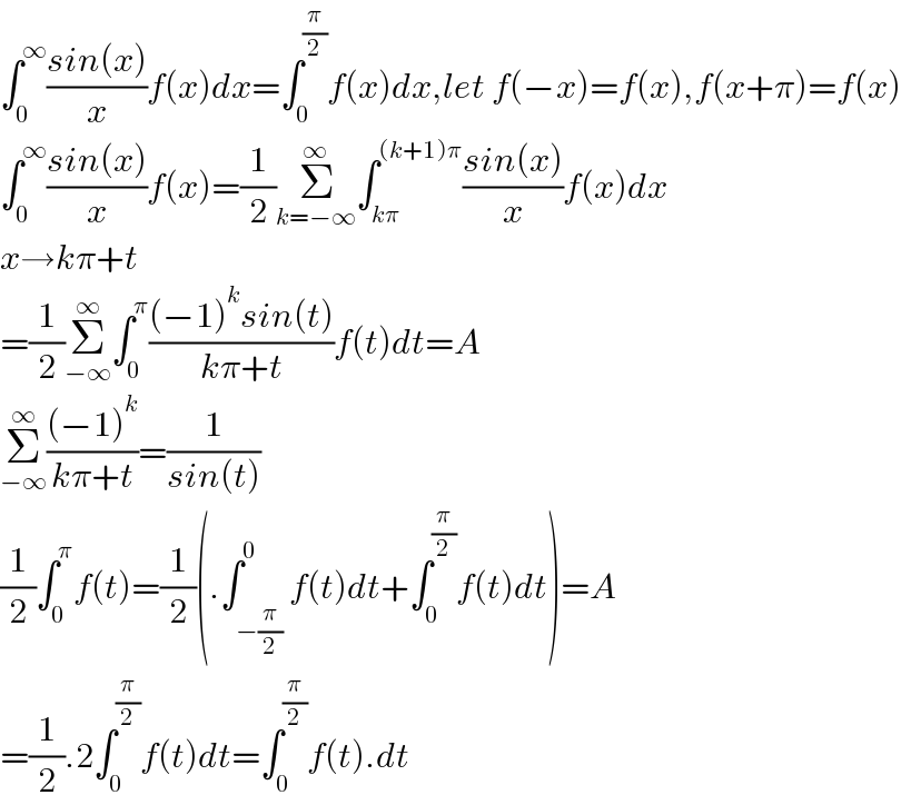 ∫_0 ^∞ ((sin(x))/x)f(x)dx=∫_0 ^(π/2) f(x)dx,let f(−x)=f(x),f(x+π)=f(x)  ∫_0 ^∞ ((sin(x))/x)f(x)=(1/2)Σ_(k=−∞) ^∞ ∫_(kπ) ^((k+1)π) ((sin(x))/x)f(x)dx  x→kπ+t  =(1/2)Σ_(−∞) ^∞ ∫_0 ^π (((−1)^k sin(t))/(kπ+t))f(t)dt=A  Σ_(−∞) ^∞ (((−1)^k )/(kπ+t))=(1/(sin(t)))  (1/2)∫_0 ^π f(t)=(1/2)(.∫_(−(π/2)) ^0 f(t)dt+∫_0 ^(π/2) f(t)dt)=A  =(1/2).2∫_0 ^(π/2) f(t)dt=∫_0 ^(π/2) f(t).dt  