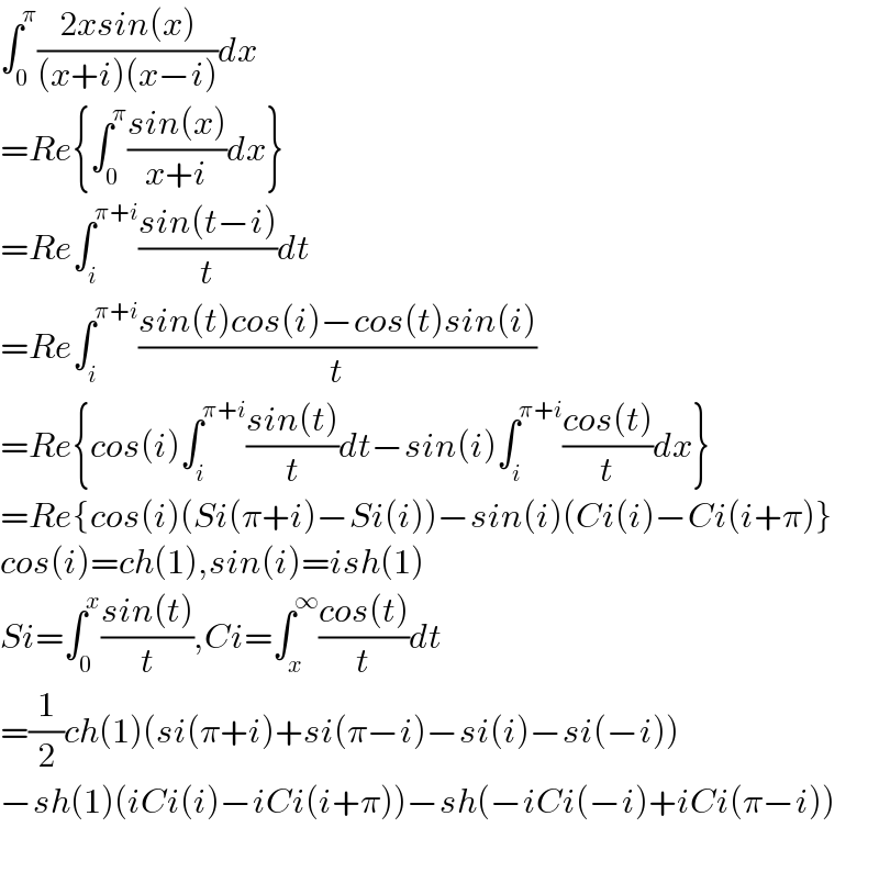 ∫_0 ^π ((2xsin(x))/((x+i)(x−i)))dx  =Re{∫_0 ^π ((sin(x))/(x+i))dx}  =Re∫_i ^(π+i) ((sin(t−i))/t)dt  =Re∫_i ^(π+i) ((sin(t)cos(i)−cos(t)sin(i))/t)  =Re{cos(i)∫_i ^(π+i) ((sin(t))/t)dt−sin(i)∫_i ^(π+i) ((cos(t))/t)dx}  =Re{cos(i)(Si(π+i)−Si(i))−sin(i)(Ci(i)−Ci(i+π)}  cos(i)=ch(1),sin(i)=ish(1)  Si=∫_0 ^x ((sin(t))/t),Ci=∫_x ^∞ ((cos(t))/t)dt  =(1/2)ch(1)(si(π+i)+si(π−i)−si(i)−si(−i))  −sh(1)(iCi(i)−iCi(i+π))−sh(−iCi(−i)+iCi(π−i))    