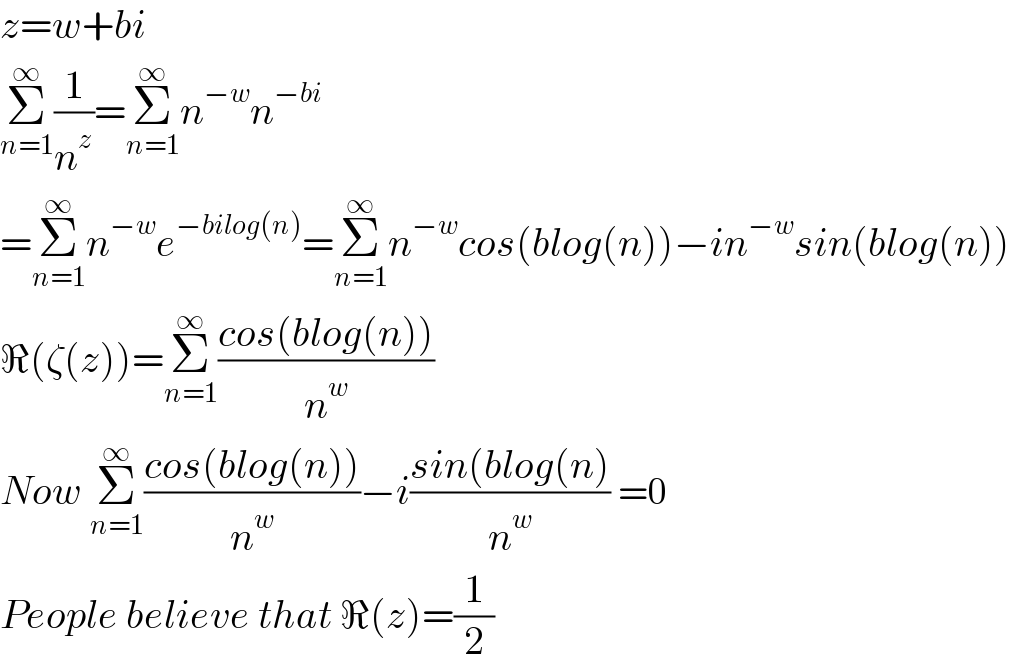 z=w+bi  Σ_(n=1) ^∞ (1/n^z )=Σ_(n=1) ^∞ n^(−w) n^(−bi)   =Σ_(n=1) ^∞ n^(−w) e^(−bilog(n)) =Σ_(n=1) ^∞ n^(−w) cos(blog(n))−in^(−w) sin(blog(n))  ℜ(ζ(z))=Σ_(n=1) ^∞ ((cos(blog(n)))/n^w )  Now Σ_(n=1) ^∞ ((cos(blog(n)))/n^w )−i((sin(blog(n))/n^w ) =0  People believe that ℜ(z)=(1/2)  