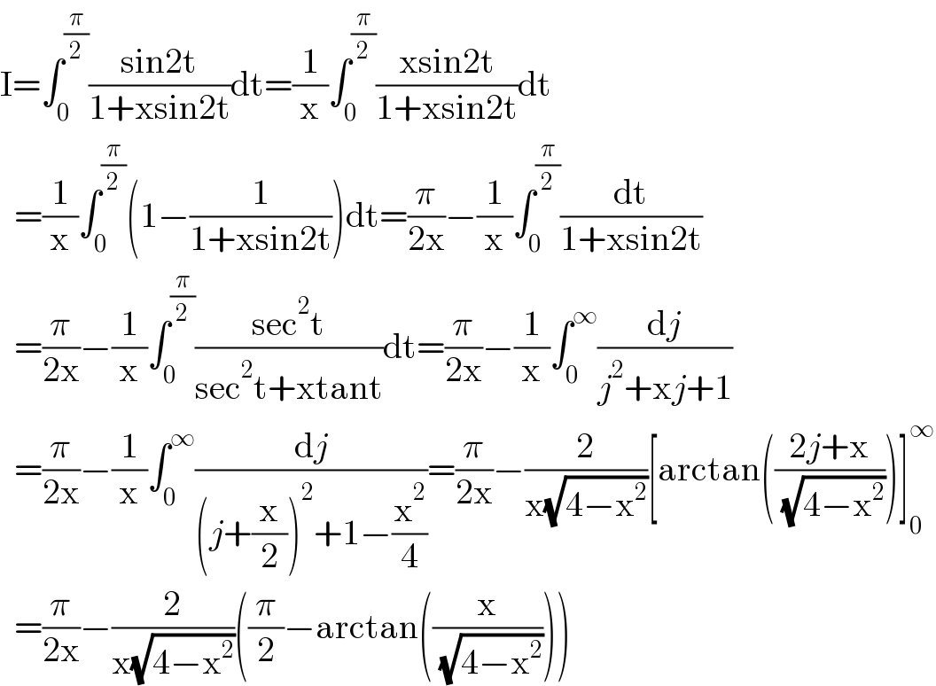 I=∫_0 ^(π/2) ((sin2t)/(1+xsin2t))dt=(1/x)∫_0 ^(π/2) ((xsin2t)/(1+xsin2t))dt    =(1/x)∫_0 ^(π/2) (1−(1/(1+xsin2t)))dt=(π/(2x))−(1/x)∫_0 ^(π/2) (dt/(1+xsin2t))    =(π/(2x))−(1/x)∫_0 ^(π/2) ((sec^2 t)/(sec^2 t+xtant))dt=(π/(2x))−(1/x)∫_0 ^∞ (dj/(j^2 +xj+1))    =(π/(2x))−(1/x)∫_0 ^∞ (dj/((j+(x/2))^2 +1−(x^2 /4)))=(π/(2x))−(2/(x(√(4−x^2 ))))[arctan(((2j+x)/( (√(4−x^2 )))))]_0 ^∞     =(π/(2x))−(2/(x(√(4−x^2 ))))((π/2)−arctan((x/( (√(4−x^2 ))))))  