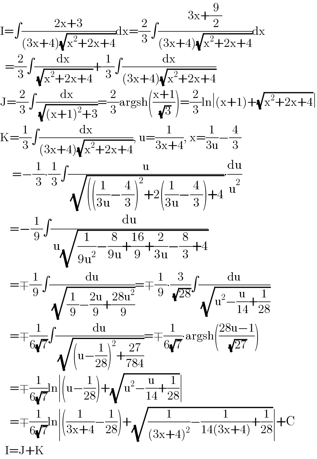I=∫((2x+3)/((3x+4)(√(x^2 +2x+4))))dx=(2/3)∫((3x+(9/2))/((3x+4)(√(x^2 +2x+4))))dx    =(2/3)∫(dx/( (√(x^2 +2x+4))))+(1/3)∫(dx/((3x+4)(√(x^2 +2x+4))))  J=(2/3)∫(dx/( (√((x+1)^2 +3))))=(2/3)argsh(((x+1)/( (√3))))=(2/3)ln∣(x+1)+(√(x^2 +2x+4))∣  K=(1/3)∫(dx/((3x+4)(√(x^2 +2x+4)))), u=(1/(3x+4)), x=(1/(3u))−(4/3)       =−(1/3)∙(1/3)∫(u/( (√((((1/(3u))−(4/3))^2 +2((1/(3u))−(4/3))+4))))∙(du/u^2 )      =−(1/9)∫(du/( u(√((1/(9u^2 ))−(8/(9u))+((16)/9)+(2/(3u))−(8/3)+4))))      =∓(1/9)∫(du/( (√((1/9)−((2u)/9)+((28u^2 )/9)))))=∓(1/9)∙(3/( (√(28))))∫(du/( (√(u^2 −(u/(14))+(1/(28))))))      =∓(1/(6(√7)))∫(du/( (√((u−(1/(28)))^2 +((27)/(784))))))=∓(1/(6(√7)))∙argsh(((28u−1)/( (√(27)))))      =∓(1/(6(√7)))ln∣(u−(1/(28)))+(√(u^2 −(u/(14))+(1/(28))))∣      =∓(1/(6(√7)))ln∣((1/(3x+4))−(1/(28)))+(√((1/((3x+4)^2 ))−(1/(14(3x+4)))+(1/(28))))∣+C    I=J+K  