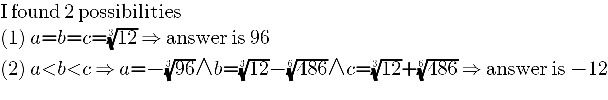 I found 2 possibilities  (1) a=b=c=((12))^(1/3)  ⇒ answer is 96  (2) a<b<c ⇒ a=−((96))^(1/3) ∧b=((12))^(1/3) −((486))^(1/6) ∧c=((12))^(1/3) +((486))^(1/6)  ⇒ answer is −12  