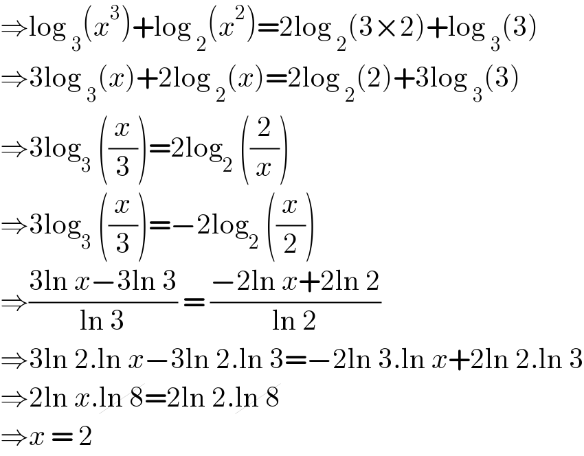⇒log _3 (x^3 )+log _2 (x^2 )=2log _2 (3×2)+log _3 (3)  ⇒3log _3 (x)+2log _2 (x)=2log _2 (2)+3log _3 (3)  ⇒3log_3  ((x/3))=2log_2  ((2/x))  ⇒3log_3  ((x/3))=−2log_2  ((x/2))  ⇒((3ln x−3ln 3)/(ln 3)) = ((−2ln x+2ln 2)/(ln 2))  ⇒3ln 2.ln x−3ln 2.ln 3=−2ln 3.ln x+2ln 2.ln 3  ⇒2ln x.ln 8=2ln 2.ln 8  ⇒x = 2   