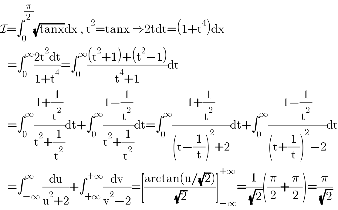 I=∫_0 ^(π/2) (√(tanx))dx , t^2 =tanx ⇒2tdt=(1+t^4 )dx     =∫_0 ^∞ ((2t^2 dt)/(1+t^4 ))=∫_0 ^∞ (((t^2 +1)+(t^2 −1))/(t^4 +1))dt     =∫_0 ^∞ ((1+(1/t^2 ))/(t^2 +(1/t^2 )))dt+∫_0 ^∞ ((1−(1/t^2 ))/(t^2 +(1/t^2 )))dt=∫_0 ^∞ ((1+(1/t^2 ))/((t−(1/t))^2 +2))dt+∫_0 ^∞ ((1−(1/t^2 ))/((t+(1/t))^2 −2))dt     =∫_(−∞) ^∞ (du/(u^2 +2))+∫_(+∞) ^(+∞) (dv/(v^2 −2))=[((arctan(u/(√2)))/( (√2)))]_(−∞) ^(+∞) =(1/( (√2)))((π/2)+(π/2))=(π/( (√2)))  