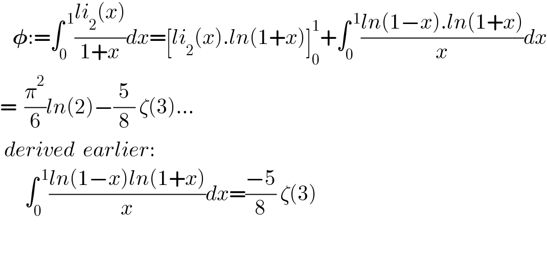    𝛗:=∫_0 ^( 1) ((li_2 (x))/(1+x))dx=[li_2 (x).ln(1+x)]_0 ^1 +∫_0 ^( 1) ((ln(1−x).ln(1+x))/x)dx  =  (π^2 /6)ln(2)−(5/8) ζ(3)...   derived  earlier:        ∫_0 ^( 1) ((ln(1−x)ln(1+x))/x)dx=((−5)/8) ζ(3)       