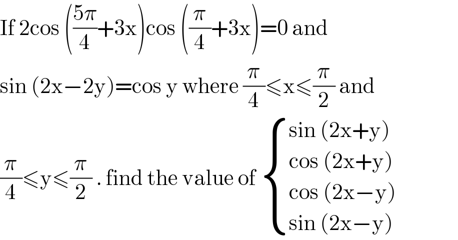 If 2cos (((5π)/4)+3x)cos ((π/4)+3x)=0 and   sin (2x−2y)=cos y where (π/4)≤x≤(π/2) and  (π/4)≤y≤(π/2) . find the value of  { ((sin (2x+y))),((cos (2x+y))),((cos (2x−y))),((sin (2x−y))) :}  