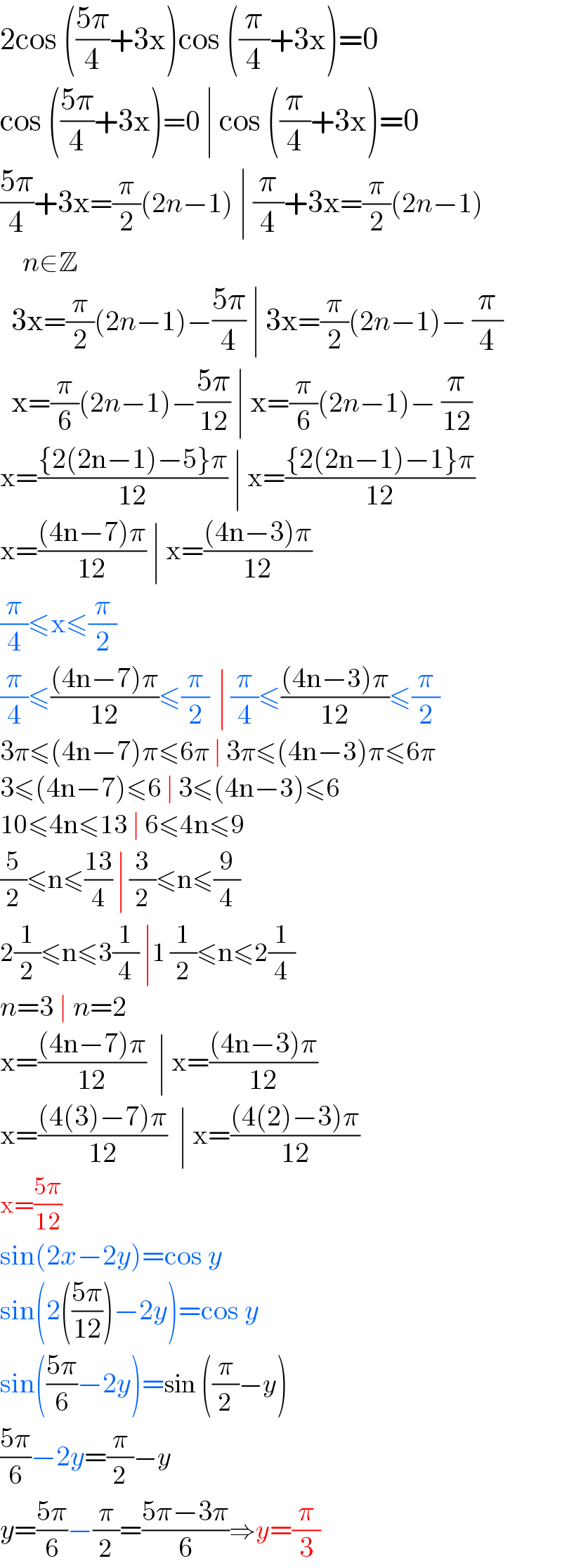 2cos (((5π)/4)+3x)cos ((π/4)+3x)=0  cos (((5π)/4)+3x)=0 ∣ cos ((π/4)+3x)=0  ((5π)/4)+3x=(π/2)(2n−1) ∣ (π/4)+3x=(π/2)(2n−1)      n∈Z    3x=(π/2)(2n−1)−((5π)/4) ∣ 3x=(π/2)(2n−1)− (π/4)    x=(π/6)(2n−1)−((5π)/(12)) ∣ x=(π/6)(2n−1)− (π/(12))  x=(({2(2n−1)−5}π)/(12)) ∣ x=(({2(2n−1)−1}π)/(12))  x=(((4n−7)π)/(12)) ∣ x=(((4n−3)π)/(12))  (π/4)≤x≤(π/2)  (π/4)≤(((4n−7)π)/(12))≤(π/2)  ∣ (π/4)≤(((4n−3)π)/(12))≤(π/2)  3π≤(4n−7)π≤6π ∣ 3π≤(4n−3)π≤6π  3≤(4n−7)≤6 ∣ 3≤(4n−3)≤6  10≤4n≤13 ∣ 6≤4n≤9  (5/2)≤n≤((13)/4) ∣ (3/2)≤n≤(9/4)  2(1/2)≤n≤3(1/4) ∣1 (1/2)≤n≤2(1/4)  n=3 ∣ n=2  x=(((4n−7)π)/(12))  ∣ x=(((4n−3)π)/(12))  x=(((4(3)−7)π)/(12))  ∣ x=(((4(2)−3)π)/(12))  x=((5π)/(12))    sin(2x−2y)=cos y  sin(2(((5π)/(12)))−2y)=cos y  sin(((5π)/6)−2y)=sin ((π/2)−y)  ((5π)/6)−2y=(π/2)−y  y=((5π)/6)−(π/2)=((5π−3π)/6)⇒y=(π/3)  