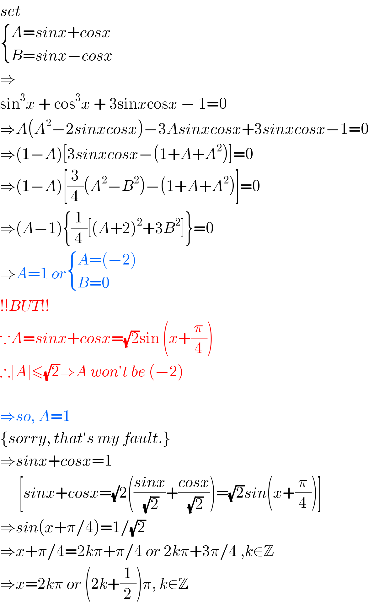 set   { ((A=sinx+cosx)),((B=sinx−cosx)) :}  ⇒  sin^3 x + cos^3 x + 3sinxcosx − 1=0  ⇒A(A^2 −2sinxcosx)−3Asinxcosx+3sinxcosx−1=0  ⇒(1−A)[3sinxcosx−(1+A+A^2 )]=0  ⇒(1−A)[(3/4)(A^2 −B^2 )−(1+A+A^2 )]=0  ⇒(A−1){(1/4)[(A+2)^2 +3B^2 ]}=0  ⇒A=1 or { ((A=(−2))),((B=0)) :}  !!BUT!!  ∵A=sinx+cosx=(√2)sin (x+(π/4))  ∴∣A∣≤(√2)⇒A won′t be (−2)    ⇒so, A=1  {sorry, that′s my fault.}  ⇒sinx+cosx=1        [sinx+cosx=(√)2(((sinx)/(√2))+((cosx)/(√2)))=(√2)sin(x+(π/4))]  ⇒sin(x+π/4)=1/(√2)  ⇒x+π/4=2kπ+π/4 or 2kπ+3π/4 ,k∈Z  ⇒x=2kπ or (2k+(1/2))π, k∈Z  