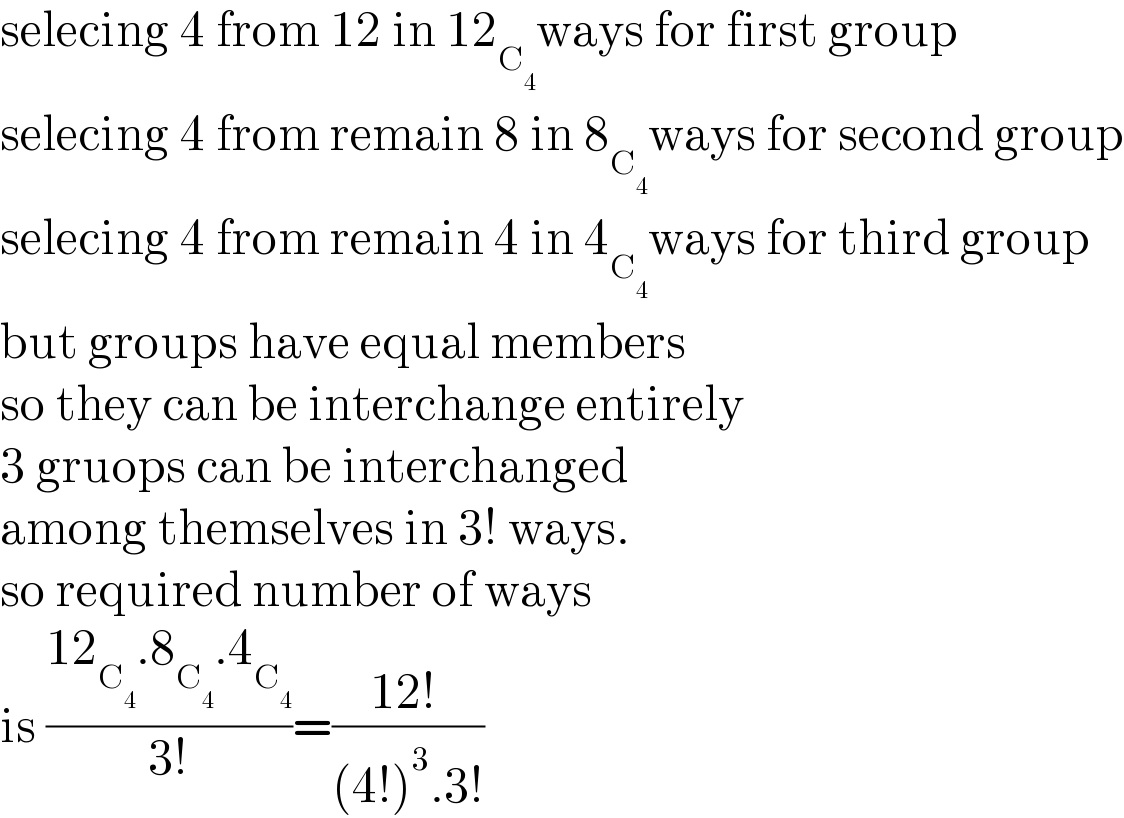 selecing 4 from 12 in 12_C_4  ways for first group  selecing 4 from remain 8 in 8_C_4  ways for second group  selecing 4 from remain 4 in 4_C_4  ways for third group  but groups have equal members   so they can be interchange entirely  3 gruops can be interchanged   among themselves in 3! ways.  so required number of ways   is ((12_C_4  .8_C_4  .4_C_4  )/(3!))=((12! )/((4!)^3 .3!))  