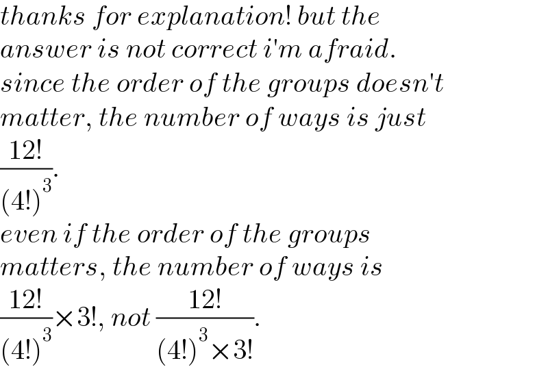 thanks for explanation! but the   answer is not correct i′m afraid.  since the order of the groups doesn′t  matter, the number of ways is just  ((12!)/((4!)^3 )).   even if the order of the groups  matters, the number of ways is  ((12!)/((4!)^3 ))×3!, not ((12!)/((4!)^3 ×3!)).  