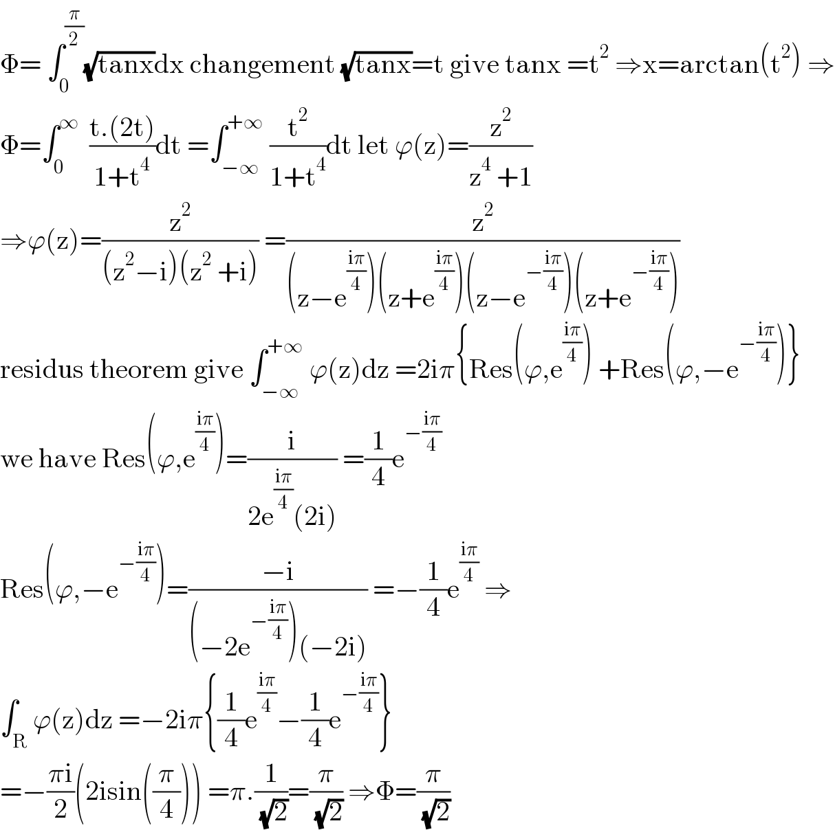 Φ= ∫_0 ^(π/2) (√(tanx))dx changement (√(tanx))=t give tanx =t^2  ⇒x=arctan(t^2 ) ⇒  Φ=∫_0 ^∞   ((t.(2t))/(1+t^4 ))dt =∫_(−∞) ^(+∞)  (t^2 /(1+t^4 ))dt let ϕ(z)=(z^2 /(z^4  +1))  ⇒ϕ(z)=(z^2 /((z^2 −i)(z^2  +i))) =(z^2 /((z−e^((iπ)/4) )(z+e^((iπ)/4) )(z−e^(−((iπ)/4)) )(z+e^(−((iπ)/4)) )))  residus theorem give ∫_(−∞) ^(+∞)  ϕ(z)dz =2iπ{Res(ϕ,e^((iπ)/4) ) +Res(ϕ,−e^(−((iπ)/4)) )}  we have Res(ϕ,e^((iπ)/4) )=(i/(2e^((iπ)/4) (2i))) =(1/4)e^(−((iπ)/4))   Res(ϕ,−e^(−((iπ)/4)) )=((−i)/((−2e^(−((iπ)/4)) )(−2i))) =−(1/4)e^((iπ)/4)  ⇒  ∫_R ϕ(z)dz =−2iπ{(1/4)e^((iπ)/4) −(1/4)e^(−((iπ)/4)) }  =−((πi)/2)(2isin((π/4))) =π.(1/( (√2)))=(π/( (√2))) ⇒Φ=(π/( (√2)))  