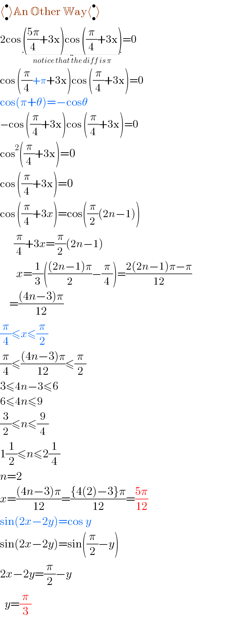 ⟨_• ^• ⟩An Other Way⟨_• ^• ⟩  2cos (((5π)/4)+3x)cos ((π/4)+3x)_(notice that the diff is π) =0  cos ((π/4)+π+3x)cos ((π/4)+3x)=0  cos(π+θ)=−cosθ  −cos ((π/4)+3x)cos ((π/4)+3x)=0  cos^2 ((π/4)+3x)=0  cos ((π/4)+3x)=0  cos ((π/4)+3x)=cos((π/2)(2n−1))        (π/4)+3x=(π/2)(2n−1)         x=(1/3)((((2n−1)π)/2)−(π/4))=((2(2n−1)π−π)/(12))      =(((4n−3)π)/(12))  (π/4)≤x≤(π/2)  (π/4)≤(((4n−3)π)/(12))≤(π/2)  3≤4n−3≤6  6≤4n≤9  (3/2)≤n≤(9/4)  1(1/2)≤n≤2(1/4)  n=2  x=(((4n−3)π)/(12))=(({4(2)−3}π)/(12))=((5π)/(12))  sin(2x−2y)=cos y  sin(2x−2y)=sin((π/2)−y)  2x−2y=(π/2)−y    y=(π/3)  