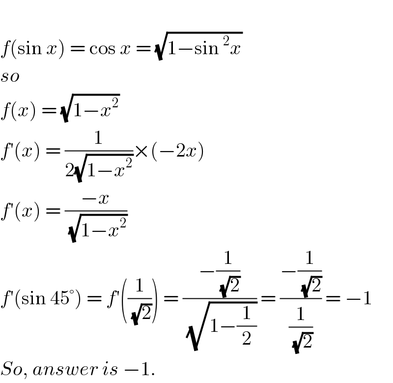   f(sin x) = cos x = (√(1−sin^2 x))  so  f(x) = (√(1−x^2 ))  f′(x) = (1/(2(√(1−x^2 ))))×(−2x)  f′(x) = ((−x)/( (√(1−x^2 ))))  f′(sin 45°) = f′((1/( (√2)))) = ((−(1/( (√2))))/( (√(1−(1/2))))) = ((−(1/( (√2))))/(1/( (√2)))) = −1  So, answer is −1.  