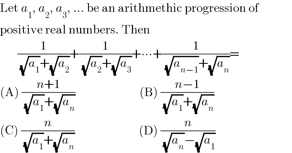 Let a_1 , a_2 , a_3 , ... be an arithmethic progression of  positive real numbers. Then         (1/( (√a_1 )+(√a_2 )))+(1/( (√a_2 )+(√a_3 )))+∙∙∙+(1/( (√a_(n−1) )+(√a_n )))=  (A) ((n+1)/( (√a_1 )+(√a_n )))                          (B) ((n−1)/( (√a_1 )+(√a_n )))  (C) (n/( (√a_1 )+(√a_n )))                          (D) (n/( (√a_n )−(√a_1 )))  