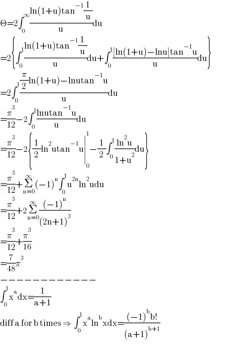 Θ=2∫_0 ^∞ ((ln(1+u)tan^(−1) (1/u))/u)du  =2{∫_0 ^1 ((ln(1+u)tan^(−1) (1/u))/u)du+∫_0 ^1 (([ln(1+u)−lnu]tan^(−1) u)/u)du}  =2∫_0 ^1 (((π/2)ln(1+u)−lnutan^(−1) u)/u)du  =(π^3 /(12))−2∫_0 ^1 ((lnutan^(−1) u)/u)du  =(π^3 /(12))−2{(1/2)ln^2 utan^(−1) u∣_0 ^1 −(1/2)∫_0 ^1 ((ln^2 u)/(1+u^2 ))du}  =(π^3 /(12))+Σ_(n=0) ^∞ (−1)^n ∫_0 ^1 u^(2n) ln^2 udu  =(π^3 /(12))+2Σ_(n=0) ^∞ (((−1)^n )/((2n+1)^3 ))  =(π^3 /(12))+(π^3 /(16))  =(7/(48))π^3   −−−−−−−−−−−−  ∫_0 ^1 x^a dx=(1/(a+1))  diff a for b times ⇒  ∫_0 ^1 x^a ln^b xdx=(((−1)^b b!)/((a+1)^(b+1) ))  