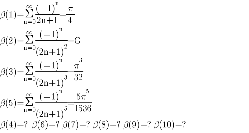 β(1)=Σ_(n=0) ^∞ (((−1)^n )/(2n+1))=(π/4)  β(2)=Σ_(n=0) ^∞ (((−1)^n )/((2n+1)^2 ))=G  β(3)=Σ_(n=0) ^∞ (((−1)^n )/((2n+1)^3 ))=(π^3 /(32))  β(5)=Σ_(n=0) ^∞ (((−1)^n )/((2n+1)^5 ))=((5π^5 )/(1536))  β(4)=?   β(6)=?  β(7)=?  β(8)=?  β(9)=?  β(10)=?  