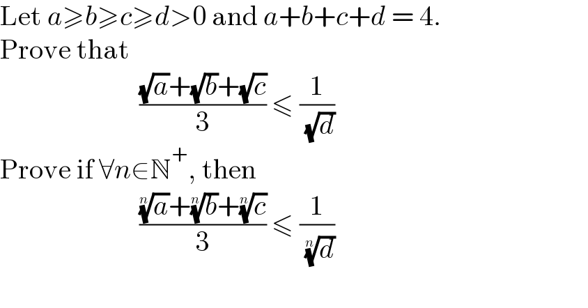Let a≥b≥c≥d>0 and a+b+c+d = 4.  Prove that                           (((√a)+(√b)+(√c))/3) ≤ (1/( (√d)))  Prove if ∀n∈N^+ , then                           (((a)^(1/n) +(b)^(1/n) +(c)^(1/n) )/3) ≤ (1/( (d)^(1/n) ))    