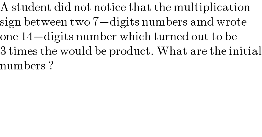 A student did not notice that the multiplication  sign between two 7−digits numbers amd wrote  one 14−digits number which turned out to be  3 times the would be product. What are the initial  numbers ?  